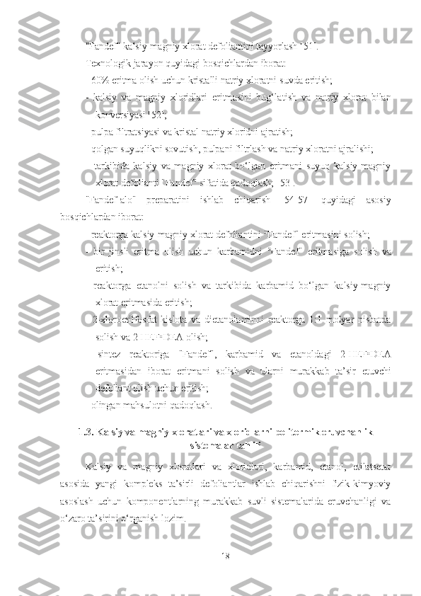 "Fandef" kalsiy-magniy xlorat defoliantini tayyorlash [ 51 ].
Texnologik jarayon quyidagi bosqichlardan iborat:
- 60% eritma olish uchun kristalli natriy xloratni  suvd a eri ti sh;
-   kalsiy   va   magniy   xloridlari   eritmasini   bug‘la t ish   va   natriy   xlorat   bilan
konversiyasi [ 52 ];
- pulpa filtratsiyasi va kristal natriy xloridni ajratish;
-  qolgan  suyuqli k ni sovutish, pulpa ni  filtrlash va natriy xloratni ajralishi;
–   tarkibida   kalsiy   va   magniy   xlorat   bo‘lgan   eritmani   suyuq   kalsiy-magniy
xlorat defolianti "Fandef" sifatida qadoqlash; [ 53 ].
"Fandef-alo"   preparatini   ishlab   chiqarish   [ 54-57 ]   quyidagi   asosiy
bosqichlardan iborat:
- reaktorga kalsiy-magniy xlorat defoliantini "Fandef" eritmasini  solish ;
-   bir   jinsli   eritma   olish   uchun   karbamidni   "Fandef"   eritmasiga   solish   va
eritish; 
-   reaktorga   e tanolni   solish   va   tarkibida   karbamid   bo‘lgan   kalsiy-magniy
xlorat eritmasida eritish;
-   2-xloroetilfosfat   kislota   va   di e tanolaminni   reaktorga   1:1   molyar   nisbatda
solish va  2-HEF•D E A olish;
-   sintez   reaktoriga   "Fandef",   karbamid   va   e tanoldagi   2-HEF•D E A
eritmasidan   iborat   eritmani   solish   va   ularni   murakkab   ta’sir   e tuvchi
defoliant olish uchun eritish;
- olingan mahsulotni qadoqlash.
1.3. Kalsiy va magniy xloratlari va xloridlarni politermik eruvchanlik
sistemalar tahlili
Kalsiy   va   magniy   xloratlari   va   xloridlari,   karbamid,   etanol,   etilatsetat
asosida   yangi   kompleks   ta’sirli   defoliantlar   ishlab   chiqarishni   fizik-kimyoviy
asoslash   uchun   komponentlarning   murakkab   suvli   sistemalarida   eruvchanligi   va
o‘zaro ta’sirini o‘rganish lozim.
18 