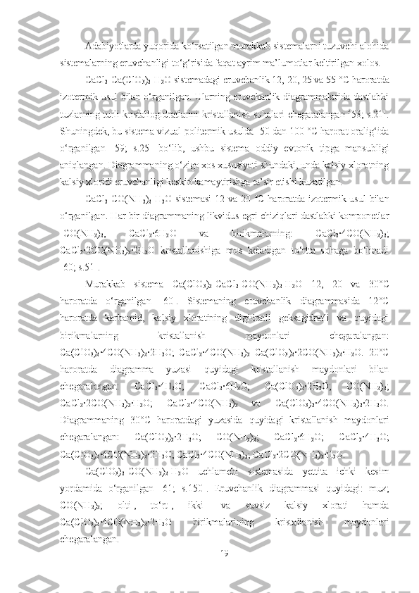 Adabiyotlarda yuqorida ko‘rsatilgan murakkab sistemalarni tuzuvchi alohida
sistemalarning eruvchanligi to‘g‘risida faqat ayrim ma’lumotlar keltirilgan xolos.
CaCl
2 -Ca(ClO
3 )
2 -H
2 O sistemadagi eruvchanlik 12, 20, 25 va 55   ° C  haroratda
izotermik usul bilan o‘rganilgan. Ularning eruvchanlik diagrammalarida dastlabki
tuzlarning turli kristallogidratlarini kristallanish sohalari chegaralangan [58; s.21].
Shuningdek, bu sistema vizual-politermik usulda -50 dan 100   ° C  harorat oralig‘ida
o‘rganilgan   [59;   s.25]   bo‘lib,   ushbu   sistema   oddiy   evtonik   tipga   mansubligi
aniqlangan. Diagrammaning o‘ziga xos xususiyati shundaki, unda kalsiy xloratning
kalsiy xloridi eruvchanligi keskin kamaytirishga ta’sir etishi kuzatilgan.
CaCl
2 -CO(NH
2 )
2 -H
2 O sistemasi  12 va 20   ° C   haroratda izotermik usul  bilan
o‘rganilgan. Har bir diagrammaning likvidus egri chiziqlari dastlabki komponetlar
-CO(NH
2 )
2 ,   CaCl
2 ·6H
2 O   va   birikmalarning:   CaCl
2 ·4CO(NH
2 )
2 ;
CaCl
2 ·2CO(NH
2 )
2 ·2H
2 O   kristallanishiga   mos   keladigan   to‘rtta   sohaga   bo‘linadi
[60; s.51].
Murakkab   sistema   Ca(ClO
3 )
2 -CaCl
2 -CO(NH
2 )
2 -H
2 O   12,   20   va   30 ° C
haroratda   o‘rganilgan   [60].   Sistemaning   eruvchanlik   diagrammasida   12 °C
haroratda   karbamid,   kalsiy   xloratining   digidratli   geksagidratli   va   quyidagi
birikmalarning   kristallanish   maydonlari   chegaralangan:
Ca(ClO
3 )
2 ·4CO(NH
2 )
2 ·2H
2 O;   CaCl
2 ·4CO(NH
2 )
2   Ca(ClO
3 )
2 ·2CO(NH
2 )
2 ·H
2 O.   20 °C
haroratda   diagramma   yuzasi   quyidagi   kristallanish   maydonlari   bilan
chegaralangan:   CaCl
2 ·4H
2 O;   CaCl
2 ·6H
2 O;   Ca(ClO
3 )
2 ·2H
2 O;   CO(NH
2 )
2 ;
CaCl
2 ·2CO(NH
2 )
2 ·H
2 O;   CaCl
2 ·4CO(NH
2 )
2   va   Ca(ClO
3 )
2 ·4CO(NH
2 )
2 ·2H
2 O.
Diagrammaning   30 ° C   haroratdagi   yuzasida   quyidagi   kristallanish   maydonlari
chegaralangan:   Ca(ClO
3 )
2 ·2H
2 O;   CO(NH
2 )
2 ;   CaCl
2 ·6H
2 O;   CaCl
2 ·4H
2 O;
Ca(ClO
3 )
2 ·4CO(NH
2 )
2 ·2H
2 O; CaCl
2 ·4CO(NH
2 )
2 ; CaCl
2 ·2CO(NH
2 )
2 ·H
2 O.
Ca(ClO
3 )
2 -CO(NH
2 )
2 -H
2 O   uchlamchi   sistemasida   yettita   ichki   kesim
yordamida   o‘rganilgan   [61;   s.150].   Eruvchanlik   diagrammasi   quyidagi:   muz;
CO(NH
2 )
2 ;   olti-,   to‘rt-,   ikki-   va   suvsiz   kalsiy   xlorati   hamda
Ca(ClO
3 )
2 ·4CO(NH
2 )
2 ·2H
2 O   birikmalarining   kristallanish   maydonlari
chegaralangan.
19 