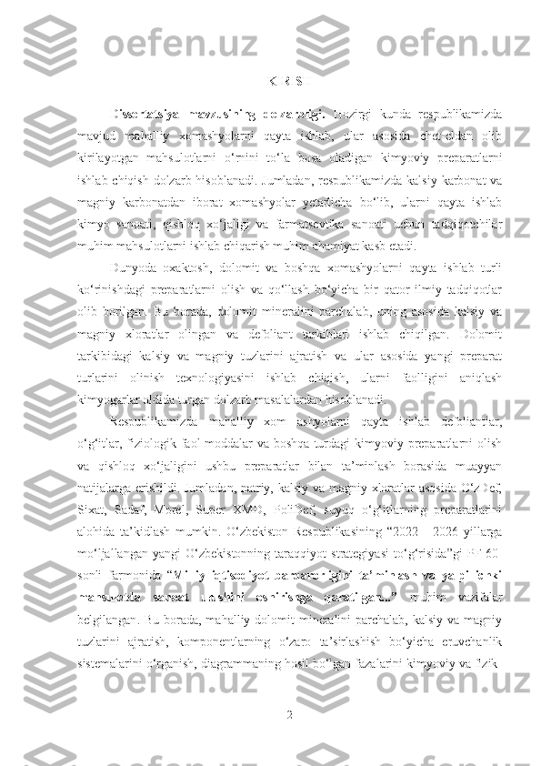 KIRIS H
Dissertatsiya   mavzusining   dolzarbligi.   Hozirgi   kunda   respublikamizda
mavjud   mahalliy   xomashyolarni   qayta   ishlab,   ular   asosida   chet-eldan   olib
kirilayotgan   mahsulotlarni   o‘rnini   to‘la   bosa   oladigan   kimyoviy   preparatlarni
ishlab chiqish dolzarb hisoblanadi. Jumladan, respublikamizda kalsiy karbonat va
magniy   karbonatdan   iborat   xomashyolar   yetarlicha   bo‘lib,   ularni   qayta   ishlab
kimyo   sanoati,   qishloq   xo‘jaligi   va   farmatsevtika   sanoati   uchun   tadqiqotchilar
muhim mahsulotlarni ishlab chiqarish muhim ahamiyat kasb etadi.
Dunyoda   oxaktosh,   dolomit   va   boshqa   xomashyolarni   qayta   ishlab   turli
ko‘rinishdagi   preparatlarni   olish   va   qo‘llash   bo‘yicha   bir   qator   ilmiy   tadqiqotlar
olib   borilgan.   Bu   borada,   dolomit   mineralini   parchalab,   uning   asosida   kalsiy   va
magniy   xloratlar   olingan   va   defoliant   tarkiblari   ishlab   chiqilgan.   Dolomit
tarkibidagi   kalsiy   va   magniy   tuzlarini   ajratish   va   ular   asosida   yangi   preparat
turlarini   olinish   texnologiyasini   ishlab   chiqish,   ularni   faolligini   aniqlash
kimyogarlar oldida turgan dolzarb masalalardan hisoblanadi. 
Respublikamizda   mahalliy   xom   ashyolarni   qayta   ishlab   defoliantlar,
o‘g‘itlar, fiziologik faol  moddalar  va boshqa  turdagi  kimyoviy preparatlarni  olish
va   qishloq   xo‘jaligini   ushbu   preparatlar   bilan   ta’minlash   borasida   muayyan
natijalarga erishildi. Jumladan, natriy, kalsiy va magniy xloratlar asosida O‘zDef,
Sixat,   Sadaf,   Morel,   Super   XMD,   PoliDef,   suyuq   o‘g‘itlarning   preparatlarini
alohida   ta’kidlash   mumkin.   O‘zbekiston   Respublikasining   “ 2022   -   2026   yillarga
mo‘ljallangan   yangi   O‘zbekistonning   taraqqiyot   strategiyasi   to‘g‘risida ”gi   PF-60-
sonli   farmonida   “ Milliy   iqtisodiyot   barqarorligini   ta’minlash   va   yalpi   ichki
mahsulotda   sanoat   ulushini   oshirishga   qaratilgan...”   muhim   vazifalar
belgilangan . Bu borada, mahalliy dolomit  mineralini  parchalab, kalsiy  va magniy
tuzlarini   ajratish,   komponentlarning   o‘zaro   ta’sirlashish   bo‘yicha   eruvchanlik
sistemalarini o‘rganish, diagrammaning hosil bo‘lgan fazalarini kimyoviy va fizik-
2 