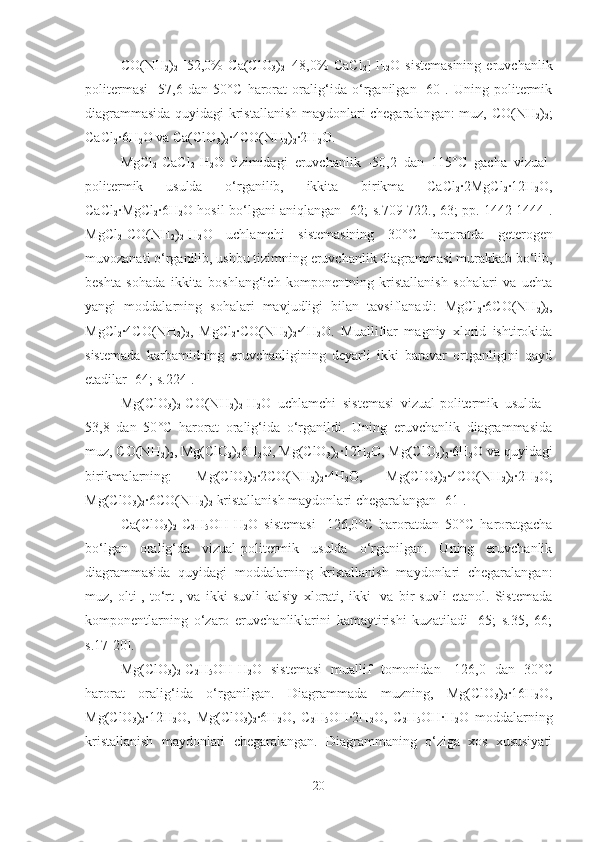 CO(NH
2 )
2 -[52,0%   Ca(ClO
3 )
2 +48,0%   CaCl
2 ]-H
2 O   sistemasining   eruvchanlik
politermasi   -57,6   dan   50 ° C   harorat   oralig‘ida   o‘rganilgan   [60].   Uning   politermik
diagrammasida quyidagi kristallanish maydonlari chegaralangan: muz, CO(NH
2 )
2 ;
CaCl
2 ·6H
2 O va Ca(ClO
3 )
2 ·4CO(NH
2 )
2 ·2H
2 O.
MgCl
2 -CaCl
2 -H
2 O   tizimidagi   eruvchanlik   -50,2   dan   115 °C   gacha   vizual-
politermik   usulda   o‘rganilib,   ikkita   birikma   CaCl
2 ·2MgCl
2 ·12H
2 O,
CaCl
2 ·MgCl
2 ·6H
2 O hosil bo‘lgani aniqlangan [62; s.709-722., 63; pp. 1442-1444].
MgCl
2 -CO(NH
2 )
2 -H
2 O   uchlamchi   sistemasining   30 °C   haroratda   geterogen
muvozanati o‘rganilib, ushbu tizimning eruvchanlik diagrammasi murakkab bo‘lib,
beshta   sohada   ikkita   boshlang‘ich   komponentning   kristallanish   sohalari   va   uchta
yangi   moddalarning   sohalari   mavjudligi   bilan   tavsiflanadi:   MgCl
2 ·6CO(NH
2 )
2 ,
MgCl
2 ·4CO(NH
2 )
2 ,   MgCl
2 ·CO(NH
2 )
2 ·4H
2 O.   Mualliflar   magniy   xlorid   ishtirokida
sistemada   karbamidning   eruvchanligining   deyarli   ikki   baravar   ortganligini   qayd
etadilar [64; s.224].
Mg(ClO
3 )
2 -CO(NH
2 )
2 -H
2 O   uchlamchi   sistemasi   vizual-politermik   usulda   -
53,8   dan   50 ° C   harorat   oralig‘ida   o‘rganildi.   Uning   eruvchanlik   diagrammasida
muz, CO(NH
2 )
2 , Mg(ClO
3 )
2 6H
2 O, Mg(ClO
3 )
2 ·12H
2 O, Mg(ClO
3 )
2 ·6H
2 O va quyidagi
birikmalarning:   Mg(ClO
3 )
2 ·2CO(NH
2 )
2 ·4H
2 O,   Mg(ClO
3 )
2 ·4CO(NH
2 )
2 ·2H
2 O;
Mg(ClO
3 )
2 ·6CO(NH
2 )
2  kristallanish maydonlari chegaralangan [61].
Ca(ClO
3 )
2 -C
2 H
5 OH-H
2 O   sistemasi   -126,0 ° C   haroratdan   50 ° C   haroratgacha
bo‘lgan   oralig‘da   vizual-politermik   usulda   o‘rganilgan.   Uning   eruvchanlik
diagrammasida   quyidagi   moddalarning   kristallanish   maydonlari   chegaralangan:
muz,   olti-,   to‘rt-,   va   ikki   suvli   kalsiy   xlorati,   ikki-   va   bir   suvli   etanol.   Sistemada
komponentlarning   o‘zaro   eruvchanliklarini   kamaytirishi   kuzatiladi   [65;   s.35,   66;
s.17-20].
Mg(ClO
3 )
2 -C
2 H
5 OH-H
2 O   sistemasi   muallif   tomonidan   -126,0   dan   30 ° C
harorat   oralig‘ida   o‘rganilgan.   Diagrammada   muzning,   Mg(ClO
3 )
2 ·16H
2 O,
Mg(ClO
3 )
2 ·12H
2 O,   Mg(ClO
3 )
2 ·6H
2 O,   C
2 H
5 OH·2H
2 O,   C
2 H
5 OH·H
2 O   moddalarning
kristallanish   maydonlari   chegaralangan.   Diagrammaning   o‘ziga   xos   xususiyati
20 