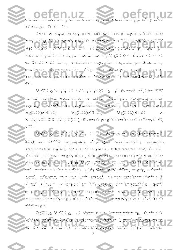 shundan   iboratki,   uning   komponentlarining   o‘zaro   eruvchanligiga   salbiy   ta’siri
ko‘rsatilgan [67; s.11-14].
Etanol   va   suyuq   magniy   xlorat   defolianti   asosida   suyuq   defoliant   olish
jarayonining   fizik-kimyoviy   asoslash   maqsadida,   mualliflar   tomonidan   (79,0%
Mg(ClO
3 )
2 +21,0%   MgCl
2 )-C
2 H
5 OH-H
2 O   sistemasining   eruvchanligi   o‘rganilgan.
Sistemaning politermik diagrammasida muzning, Mg(ClO
3 )
2 ·6H
2 O, C
2 H
5 OH·2H
2 O
va   C
2 H
5 OH·H
2 O   larning   kristallanish   maydonlari   chegaralangan.   Sistemaning
eruvchanlik   diagrammasining   o‘ziga   xos   xususiyati   shundan   iboratki,
komponentlarning bir-biri bilan o‘zaro ta’sirlashuvi to‘liq ochib berilgan [68, s.65-
67].
Mg(ClO
3 )
2 -NН
2 С
2 Н
4 ОН·СlСН
2 СН
2 РО(ОН)
2 -Н
2 О   sistemasi   -55,9   dan   30 °C
harorat   oralig‘ida   vizual-politermik   usulda   o‘rganilgan.   Faza   diagrammasi
quyidagi   kristallanish   maydonlarini   mavjudligi   bilan   tavsiflanadi:
Mg(ClO
3 )
2 ·16H
2 O,   Mg(ClO
3 )
2 ·12H
2 O;   Mg(ClO
3 )
2 ·6H
2 O   va
NН
2 С
2 Н
4 ОН·СlСН
2 СН
2 РО(ОН)
2 . Sistemada yangi birikmalar hosil bo‘lmaydi [69;
s.99].
Мg(ClО
3 )
2 -СН
3 СООН·NН
2 С
2 Н
4 ОН-Н
2 О sistemasi to‘liq muzlash harorati (-
56,9)   dan   68,4 °C   haroratgacha   o‘rganilgan.   Eruvchanlikning   politermik
diagrammasida   quyidagi   kristallanish   maydonlari   chegaralangan:   muz,   o‘n   olti-,
o‘n   ikki-,   olti   suvli   magniy   xlorat,   sirka   kislotasi,   monoetanolamin   atsetatining
gidratlari   va   yangi   faza   sifatida   Мg(СН
3 СОО)
2 ·4Н
2 О   [70;   рр.27-28].   Keltirilgan
ma’lumotlardan   ko‘rinib   turibdiki   kalsiy   xlorat   va   xloridlari,   magniy,   karbamid,
etanol,   etilatsetat,   monoetanolamin   atsetati,   bis-monoetanolammoniyning   2-
xloretilfosfonatini   o‘z   ichiga   olgan   fizik-kimyoviy   tizimlar   yetarlicha   o‘rganib
chiqilmagan.   Kalsiy   xloratni   monoetanolamin   atsetati   bilan   va   bis-
monoetanolammoniyning   2-xloretilfosfonati   bilan   kimyoviy   o‘zaro   ta’siri   ko‘rib
chiqilmagan.
Ca(ClO
3 )
2 -Mg(ClO
3 )
2 -H
2 O   sistemasidagi   komponentlarning,   shuningdek,
kalsiy xloratlari va xloridlari hamda magniyni karbamid, etanol, etilatsetat, atsetat
va   2-xloretilfosfonat   bis-monoetanolammoniydan   iborat   bo‘lgan   murakkab
21 