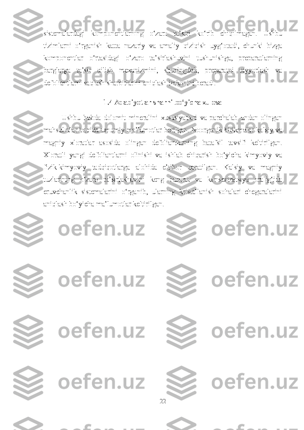 sistemalardagi   komponentlarning   o‘zaro   ta’siri   ko‘rib   chiqilmagan.   Ushbu
tizimlarni   o‘rganish   katta   nazariy   va   amaliy   qiziqish   uyg‘otadi,   chunki   bizga
komponentlar   o‘rtasidagi   o‘zaro   ta’sirlashuvini   tushunishga,   preparatlarning
barglarga   ta’sir   qilish   mexanizmini,   shuningdek,   preparatni   tayyorlash   va
defoliantlarni saqlash sharoitlarini aniqlash imkonini beradi.
1.4 Adabiyotlar sharhi bo‘yicha xulosa
Ushbu   bobda   dolomit   mineralini   xususiyatlari   va   parchalab   undan   olingan
mahsulotlar haqida umumiy ma’lumotlar berilgan. Noorganik birikmalar kalsiy va
magniy   xloratlar   asosida   olingan   defoliantlarning   batafsil   tavsifi   keltirilgan.
Xloratli   yangi   defoliantlarni   olinishi   va   ishlab   chiqarish   bo‘yicha   kimyoviy   va
fizik-kimyoviy   tadqiqotlarga   alohida   e’tibor   qaratilgan.   Kalsiy   va   magniy
tuzlarining   o‘zaro   ta’sirlashuvini   keng   harorat   va   konsentratsiya   oralig‘ida
eruvchanlik   sistemalarini   o‘rganib,   ularning   kristallanish   sohalari   chegaralarini
aniqlash bo‘yicha ma’lumotlar keltirilgan.
22 