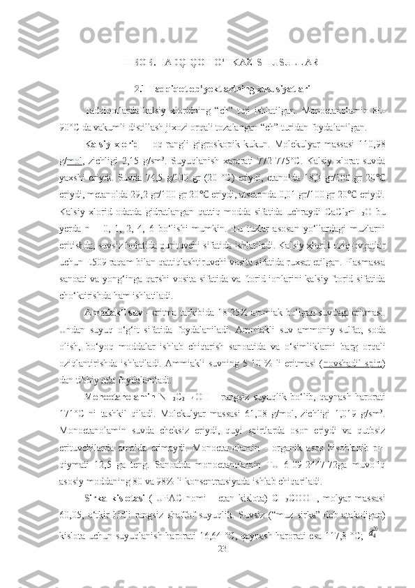 II BOB. TADQIQOT O‘TKAZIS H  USULLARI
2.1 Tadqiqot ob’yektlarining xususiyatlari
Tadqiqotlarda   kalsiy   xloridning   “ch”   turi   ishlatilgan.   Monoetanolamin   80-
90°C da vakuml i  distillash  jixozi  orqali tozalangan  “ch”   turidan foydalanilgan .
Kalsiy   xlorid   –   oq   rangli   gigroskopik   kukun.   Molekulyar   massasi   110 , 98
g/ mol ,   zichligi   2, 15   g/sm 3
.   Suyuqlanish   xarorati   772-775 °C.   K alsiy   xlorat   suvda
yaxshi   eriydi.   Suvda   74,5   g/100   gr   (20   °C)   eriydi,   etanolda   18,3   gr/100   gr   20℃
eriydi, metanolda 29,2 gr/100 gr 20  eriydi, atsetonda 0,01 gr/100 gr 20  eriydi.	
℃ ℃
Kalsiy   xlorid   odatda   gidratlangan   qattiq   modda   sifatida   uchraydi   CaCl
2 · n H
2 O   bu
yerda   n   –   0,   1,   2,   4,   6   bo‘lishi   mumkin.   Bu   tuzlar   asosan   yo‘llardagi   muzlarni
eritishda, suvsiz holatida qurituvchi sifatida ishlatiladi. Kalsiy xlorid oziq-ovqatlar
uchun E509 raqam bilan qattiqlashtiruvchi vosita sifatida ruxsat etilgan. Plasmassa
sanoati va yong‘inga qarshi vosita sifatida va ftorid ionlarini kalsiy ftorid sifatida
cho‘ktirishda ham ishlatiladi.
Ammiakli suv -  eritma  tarkibida 18 - 25%   ammiak   bo‘lgan suvdagi eritmasi.
Undan   suyuq   o‘g‘it   sifatida   foydalaniladi.   Ammiakli   suv   ammoniy   sulfat,   soda
olish,   bo‘yoq   moddalar   ishlab   chiqarish   sanoatida   va   o‘simliklarni   barg   orqali
oziqlantirishda   ishlatiladi.   Ammiakli   suvning   5-10   %   li   eritmasi   ( novshadil   spirt )
dan tibbiyotda foydalaniladi.  
Monoetanolamin   NH
2 C
2 H
4 OH   –   rangsiz   suyuqlik   bo‘lib,   qaynash   harorati
171°C   ni   tashkil   qiladi.   Molekulyar   massasi   61,08   g/mol,   zichligi   1,019   g/sm 3
.
Monoetanolamin   suvda   cheksiz   eriydi,   quyi   spirtlarda   oson   eriydi   va   qutbsiz
erituvchilarda   amalda   erimaydi.   Monoetanolamin   -   organik   asos   hisoblanib   pH
qiymati   12,5   ga   teng.   Sanoatda   monoetanolamin   TU   6-09-2447-72ga   muvofiq
asosiy moddaning 80 va 98% li konsentratsiyada ishlab chiqariladi. 
Sirka   kislotasi   (IUPAC   nomi   -   etan   kislota)   CH
3 COOH,   molyar   massasi
60,05,   o‘tkir   hidli   rangsiz   shaffof   suyuqlik.   Suvsiz   (“muz   sirka”   deb   ataladigan)
kislota uchun suyuqlanish harorati 16,64 °C, qaynash harorati esa 117,8 °C;  	
d420 =
23 