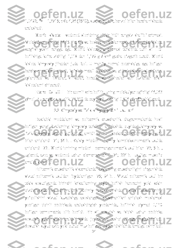 1,0492; nD20 = 1,3715; pKa 4,76 (25°C), suv, spirt, efir, benzol bilan barcha nisbatda
aralashadi.
Xlorid   kislota   -   vodorod   xloridning   o‘tkir   hidli   rangsiz   shaffof   eritmasi.
Molekulyar og‘irligi 36,45. Fe, Cl
2  va boshqa moddalar mavjud bo‘lganda, kislota
sarg‘ish-yashil   rangga   ega.   Xlorid   kislotaning   eritmasi   tarkibida   turli   xil   HCl
bo‘lishiga   ko‘ra   zichligi   1,018   dan   1,179   g   /   sm 3
  gacha   o‘zgarib   turadi.   Xlorid
kislota   kimyoviy   jihatdan   juda   faol.   U   manfiy   normal   potensialga   ega   bo‘lgan
barcha   metallarni   eritadi,   ko‘plab   metall   oksidlari   va   gidroksidlarini   xloridlarga
aylantiradi   va   fosfatlar,   silikatlar,   boratlar   va   boshqalar   kabi   tuzlardan   erkin
kislotalarni chiqaradi.
Etanol C
2 H
5 OH   -   b ir atomli   spirt   bo‘lib,   u ning molekulyar og‘irligi 46,063
g/mol . Bu rangsiz suyuqlik, 78,3°C da qaynaydi, zichligi 0,806 g/sm 3
 tashkil etadi .
2.2  Kimyoviy va fizik-kimyoviy tahlil usullari
Dastlabki   moddalarni   va   politermik   eruvchanlik   diagrammalarida   hosil
bo‘lgan   yangi   fazalarning   kimyoviy   tarkibini   aniqlashda   quyidagi   kimyoviy   va
fizik-kimyoviy   usullar   qo‘llanildi:   amidli   azotni   -   spektrofotokolorimetriya   yo‘li
bilan   aniqlandi   [71;   56-b.].   Kalsiy   miqdori   -   hajmiy   kompleksonometrik   usulda
aniqlandi [72]. Xlorid ionining miqdori - permanganometrik usul bilan [73; 5-b.],
uglerod,   azot   va   vodorod   uchun   elementar   tahlil   [74;   224-b.]   usuliga   muvofiq
amalga oshirildi.
Politermik   eruvchanlik   sistemalarda   fazalarning   eruvchanligini   o‘rganishda
vizual-politermik   usuldan   foydalanilgan   [75;   94-b.].   Vizual-politermik   usul   bir
tekis   sovutilganda   birinchi   kristallarning   paydo   bo‘lish   haroratini   yoki   sekin
qizdirilganda   va   eritmalarni   doimiy   aralashtirishda   oxirgi   kristallarning
yo‘qolishini   vizual   kuzatishga   asoslangan.   Eruvchanlikni   aniqlash   moslamasi
yopilgan   tiqinli   probirkada   aralashtirgich   yordamida,   bo‘linish   qiymati   0,1°C
bo‘lgan   termometrda   olib   borildi.   Bir   xil   sovutish   va   isitish   uchun   probirka
sovutish   yoki   isitish   aralashmasida   joylashgan   tashqi   gilzaga   joylashtiriladi.
Sovutish suyuq azot yoki quruq muz bo‘lgan Dyuar idishlarida amalga oshiriladi.
24 