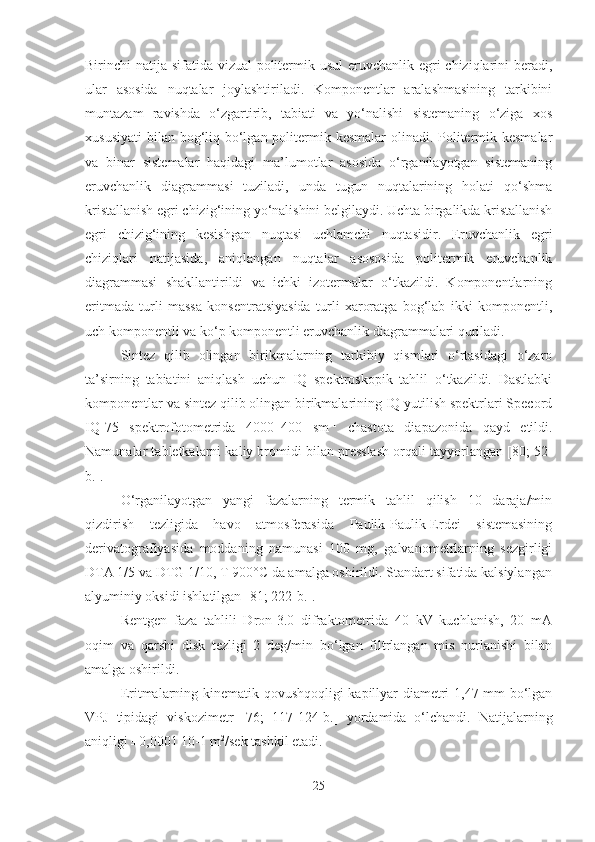 Birinchi natija sifatida vizual-politermik usul  eruvchanlik egri  chiziqlarini  beradi,
ular   asosida   nuqtalar   joylashtiriladi.   Komponentlar   aralashmasining   tarkibini
muntazam   ravishda   o‘zgartirib,   tabiati   va   yo‘nalishi   sistemaning   o‘ziga   xos
xususiyati  bilan bog‘liq bo‘lgan politermik kesmalar  olinadi. Politermik kesmalar
va   binar   sistemalar   haqidagi   ma’lumotlar   asosida   o‘rganilayotgan   sistemaning
eruvchanlik   diagrammasi   tuziladi,   unda   tugun   nuqtalarining   holati   qo‘shma
kristallanish egri chizig‘ining yo‘nalishini belgilaydi. Uchta birgalikda kristallanish
egri   chizig‘ining   kesishgan   nuqtasi   uchlamchi   nuqtasidir.   Eruvchanlik   egri
chiziqlari   natijasida,   aniqlangan   nuqtalar   asososida   politermik   eruvchanlik
diagrammasi   shakllantirildi   va   ichki   izotermalar   o‘tkazildi.   Komponentlarning
eritmada   turli   massa   konsentratsiyasida   turli   xaroratga   bog‘lab   ikki   komponentli,
uch komponentli va ko‘p komponentli eruvchanlik diagrammalari quriladi.
Sintez   qilib   olingan   birikmalarning   tarkibiy   qismlari   o‘rtasidagi   o‘zaro
ta’sirning   tabiatini   aniqlash   uchun   IQ   spektroskopik   tahlil   o‘tkazildi.   Dastlabki
komponentlar va sintez qilib olingan birikmalarining IQ yutilish spektrlari Specord
IQ-75   spektrofotometrida   4000–400   sm –1
  chastota   diapazonida   qayd   etildi.
Namunalar tabletkalarni kaliy bromidi bilan presslash orqali tayyorlangan [80; 52-
b.].
O‘rganilayotgan   yangi   fazalarning   termik   tahlil   qilish   10   daraja/min
qizdirish   tezligida   havo   atmosferasida   Paulik-Paulik-Erdei   sistemasining
derivatografiyasida   moddaning   namunasi   100   mg,   galvanometrlarning   sezgirligi
DTA 1/5 va DTG 1/10, T 900°C da amalga oshirildi. Standart sifatida kalsiylangan
alyuminiy oksidi ishlatilgan [81; 222-b.].
Rentgen   faza   tahlili   Dron-3.0   difraktometrida   40   kV   kuchlanish,   20   mA
oqim   va   qarshi   disk   tezligi   2   deg/min   bo‘lgan   filtrlangan   mis   nurlanishi   bilan
amalga oshirildi. 
Eritmalarning kinematik qovushqoqligi  kapillyar diametri 1,47 mm bo‘lgan
VPJ   tipidagi   viskozimetr   [ 76;   117-124-b.]   yordamida   o‘lchandi.   Natijalarning
aniqligi ±0,0001 10-1 m 2
/sek tashkil etadi.
25 