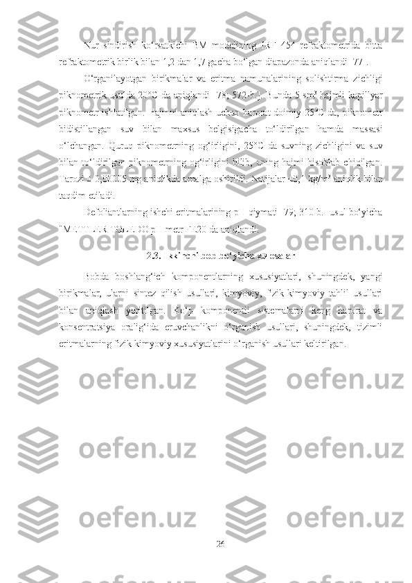 Nur   sindirish   ko‘rsatkichi   BM   modelining   IRF   454   refraktometrida   bitta
refraktometrik birlik bilan 1,2 dan 1,7 gacha bo‘lgan diapazonda aniqlandi [77].
O‘rganilayotgan   birikmalar   va   eritma   namunalarining   solishtirma   z ichligi
piknometrik usulda 20°C da aniqlandi [ 78 ;   572-b. ].   Bunda 5 sm 3
  hajmli kapillyar
piknometr ishlatilgan. Hajmni aniqlash uchun harorat doimiy 25°C da, piknometr
bidistillangan   suv   bilan   maxsus   belgisigacha   to‘ldirilgan   hamda   massasi
o‘lchangan.   Quruq   piknometrning   og‘irligini,   25° C   da   suvning   zichligini   va   suv
bilan   to‘ldirilgan   piknometrning   og‘irligini   bilib,   uning   hajmi   hisoblab   chiqilgan.
Tarozi ± 0,00005 mg aniqlikda amalga oshirildi. Natijalar ±0,1 kg/m 3
 aniqlik bilan
taqdim etiladi.
Defoliantlarning ishchi eritmalarining  pH  qiymati [79; 310-b.] usul bo‘yicha
"METTLER TOLEDO  pH  metr FE20 da aniqlandi.
2.3. Ikkinchi bob bo‘yicha xulosalar
Bobda   boshlang‘ich   komponentlarning   xususiyatlari,   shuningdek,   yangi
birikmalar,   ularni   sintez   qilish   usullari,   kimyoviy,   fizik-kimyoviy   tahlil   usullari
bilan   aniqlash   yoritilgan.   Ko‘p   komponentli   sistemalarni   keng   harorat   va
konsentratsiya   oralig‘ida   eruvchanlikni   o‘rganish   usullari,   shuningdek,   tizimli
eritmalarning fizik-kimyoviy xususiyatlarini o‘rganish usullari keltirilgan.
26 