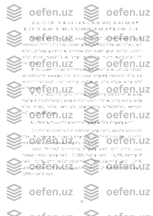 III BOB. DOLOMITNI XLORID KISLOTADA PARC H ALAB KALSIY
XLORIDNI AJRATIS H  VA UNING ASOSIDA KALSIY XLORAT OLIS H
Mahalliy   xom   ashyolardan,   xususan   “Shorsu”   dolomiti   asosida   organik
preparatlar   o‘rnini   to‘liq   bosa   oladigan   yuqori   samaradorlikka   ega   bo‘lgan,   kam
zaharli,   g‘o‘zaga   yumshoq   va   kompleks   ta’sir   etuvchi   yangi   defoliant   turlarini
ishlab   chiqish   paxtachilik   va   kimyo   sanoatining   muhim   vazifalaridan   biri
hisoblanadi.
Xlorat   tutuvchi   noorganik   birikmalar,   kam   zaharliligi   va   tuproqda   nisbatan
tez   parchalanish   xususiyati   bilan   ko‘p   turdagi   kimyoviy   preparatlar   ichida   eng
istiqbolli   hisoblanadi.   Ular   hosilning   urug‘iga   va   uning   sifatiga   salbiy   ta’sir
ko‘rsatmaydi.
Shu   munosabat   bilan   ushbu   bo‘limda   dolomitning   parchalanishi   va   kalsiy,
magniy   xlorid   eritmasidan,   kalsiy   xloridini   ajratib   olish   va   uning   asosida   kalsiy
xlorat   sintezi,   hamda   texnologik   jarayonlarning   ko‘rsatkichlari,   sxemalari
ma’lumotlari keltirilgan.
3.1. “Sho‘rsu” dolomiti tarkibini kimyoviy va fizik-kimyoviy tahlili
Dolomitni xlorid kislota bilan parchalash jarayonlarini, dastlabki tadqiqotlari
O‘zR   FA   Umumiy   va   noorganik   kimyo   instituti   olimlari   tomonidan   dolomitni
parchalashda taklif etilgan usul bo‘yicha olib borildi.
Dastlab   “Sho‘rsu”   dolomitining   kimyoviy   tarkibi   tahlil   qilindi,   quruq
massaga   nisbatan   kalsiy   oksidi   –   31,25%,   magniy   oksidi   –   19,06%,   kremniy   IV
oksidi
  –   3,01%,   temir   oksidlari   aralashmasi   –   0,54%,   alyuminiy   oksidi
  –   0,31%,
uglerod IV oksidi – 44,76%, oltingugurt VI oksidi – 0,31% va boshqa moddalar –
0,76% ni tashkil etadi. 
27 