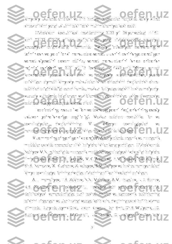 kimyoviy   usullarda   aniqlash   va   olib   borilgan   tadqiqotlar   natijasida   kalsiy   xlorat
sintez qilishni yangi uslubini taklif etish muhim ahamiyat kasb etadi.
O‘zbekiston   Respublikasi   Prezidentining   2022   yil   28-yanvardagi   PF-60-
sonli   “ 2022   -   2026   yillarga   mo‘ljallangan   yangi   o‘zbekistonning   taraqqiyot
strategiyasi   to‘g‘risida ”gi   farmonida   “ Milliy   iqtisodiyot   barqarorligini
ta’minlash   va   yalpi   ichki   mahsulotda   sanoat   ulushini   oshirishga   qaratilgan
sanoat   siyosatini   davom   ettirib,   sanoat   mahsulotlarini   ishlab   chiqarish
hajmini   oshirish”   va   2021   yil   13   fevraldagi   PQ-4992-sonli   “ Kimyo   sanoati
korxonalarini   yanada   isloh   qilish   va   moliyaviy   sog‘lomlashtirish,   yuqori
qo‘shilgan   qiymatli   kimyoviy   mahsulotlar   ishlab   chiqarishni   rivojlantirish   chora-
tadbirlari to‘g‘risida ”gi qarori  hamda, mazkur faoliyatga tegishli boshqa me’yoriy-
xuquqiy   xujjatlarda   belgilangan   vazifalarni   amalga   oshirishga   ushbu   dissertatsiya
tadqiqoti muayyan darajada xizmat qiladi.
Tadqiqotning   respublika   fan   va   texnologiyalari   rivojlanishining   asosiy
ustuvor   yo‘nalishlariga   bog‘liqligi.   Mazkur   tadqiqot   respublika   fan   va
texnologiyalar   rivojlanishining   VII.   «Kimyo   texnologiyalari   va
nanotexnologiyalar» ustuvor yo‘nalishiga muvofiq holda bajarilgan.
Muammoning o‘rganilganlik darajasi.   Adabiyotlarda organik va noorganik
moddalar asosida  preparatlar  olish bo‘yicha ishlar keng yoritilgan. O‘zbekistonda
Nabiyev M.N. rahbarligida noorganik moddalar texnologiyasi  ixtisosligi  bo‘yicha
ilmiy   maktab   yaratilib,   S.Tuxtayev,   M.K.   Askarova,   B.M.   Beglov,   B.S.   Zakirov,
Sh.S. Namazov, X. Kucharov, Z.Isabayev, S.M. Tajiyev va boshqa namoyandalari
kimyo-texnologiya fanining rivojiga o‘zlarining o‘lkan hissalarini qo‘shgan. 
A.I. Imamaliyev, T.S. Zakirov, N.N. Melnikov, A.M. Prugalov, L.D. Stonov,
R.S.   Nazarov,   Sh.J.   Teshayev,   F.J.   Teshayev   kabi   yetakchi   olimlar   g‘o‘za
defoliatsiyasi   samaradorligiga   turli   tashqi   omillar   va   agrotexnik   tadbirlarning
ta’sirini o‘rgangan va ular hozirgi vaqtga kelib soha rivojining asosi bo‘lib xizmat
qilmoqda. Dunyoda Jayms Cost,   Loston Rowe ,   J. Dan Smit , Ch.S. Wulyams, J.C.
Suttle,   F.R.H.   Katterman,   W.C.   Hall,   L.C.   Brown,   C.L.   Rhyne,   Yo   Gan   kabi
3 