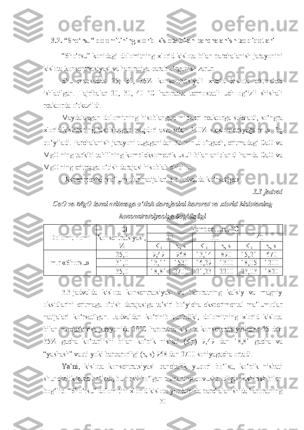 3.2. “Sho‘rsu” dolomitining xlorid kislota bilan parchalanish tadqiqotlari
“Sho‘rsu” konidagi dolomitning xlorid kislota bilan parchalanish jarayonini
kislota konsentratsiyasi va haroratiga qarab o‘rganish zarur.
Shu   maqsadda   2 5 ,   3 1 ,   35 %   kon se ntratsiyali   xlorid   kislota   eritmalari
ishlatilgan.   Tajribalar   2 0,   3 0,   4 0   °C   haroratda   termostatli   uch   og‘izli   shishali
reaktorda  o‘ tkazildi.
Maydalangan   dolomitning   hisoblangan   miqdori   reaktorga   solinadi,   s o‘ ngra
xlorid   kislotaning hisoblangan  miqdori  asta-sekin  100%  stexiometriyaga muvofiq
q o‘ yiladi. Parchalanish jarayoni tugaganidan 30 minut  o‘ tgach, eritmadagi CaO  va
MgO ning tarkibi tahlilning kompleksometrik usuli bilan aniqlandi   hamda  CaO  va
MgO ning eritmaga o‘tish darajasi hisoblab chiqildi.
Eksperimental ma’lumotlar natijalari 3.3-jadvalda ko‘rsatilgan.
3.3-j adval
CaO va MgO  larni eritmaga o‘tish darajasini harorat va xlorid kislotaning
konsentratsiyasiga bog‘liqligi
Dolomit  nomi HCl
konsentratsiya si ,
% Temperatura, ° C
2 0 3 0 4 0
K
p τ, s K
p τ, s K
p τ, s
m.r «Shorsu» 25,0 9,49 968 13,14 890 15,21 670
31,0 13,11 1530 16,29 1300 18,05 1200
35,0 18,81 2700 21,23 2200 23,03 1820
3.3-jadvalda   kislota   konsentratsiyasi   va   haroratning   kalsiy   va   magniy
oksidlarini   eritmaga   o‘tish   darajasiga   ta’siri   bo‘yicha   eksperimental   ma’lumotlar
natijalari   ko‘rsatilgan.   Jadvaldan   ko‘rinib   turibdiki,   dolomitning   xlorid   kislota
bilan   parchalanish   jarayonida   2 0°C   haroratda   kislota   kon se ntratsiyasining   25   dan
35%   gacha   k o‘ tarilishi   bilan   ko‘pik   nisbati   (Kp)   9 , 49   dan   18, 81   gacha   va
“yashash”  vaqti yoki barqarorligi ( τ , s)  968  dan  2700  soniyagacha ortadi.
Ya’ni ,   kislota   konsentratsiyasi   qanchalik   yuqori   bo‘lsa ,   ko‘pik   nisbati
shunchalik katta bo‘ladi, bu hosil bo‘lgan pulpaning qovushqoqligini oshirish bilan
bog‘liq.   “ Sho‘rsu ” dolomitini xlorid kislota  yordamida  parchalanishida haroratning
30 