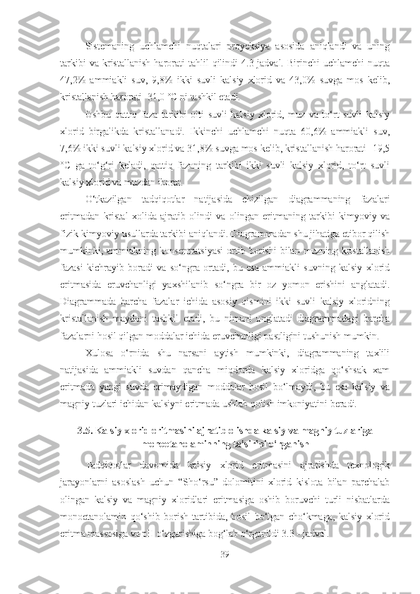 Sistemaning   uchlamchi   nuqtalari   proyeksiya   asosida   aniqlandi   va   uning
tarkibi   va  kristallanish   harorati   tahlil   qilindi   4.3-jadval.   Birinchi   uchlamchi   nuqta
47,2%   ammiakli   suv,   9,8%   ikki   suvli   kalsiy   xlorid   va   43,0%   suvga   mos   kelib,
kristallanish harorati -31,0 °C ni tashkil etadi.
Ushbu   qattiq   faza   tarkibi   olti   suvli   kalsiy   xlorid,   muz   va   to‘rt   suvli   kalsiy
xlorid   birgalikda   kristallanadi.   Ikkinchi   uchlamchi   nuqta   60,6%   ammiakli   suv,
7,6% ikki suvli kalsiy xlorid va 31,8% suvga mos kelib, kristallanish harorati -19,5
°C   ga   to‘g‘ri   keladi,   qattiq   fazaning   tarkibi   ikki   suvli   kalsiy   xlorid,   to‘rt   suvli
kalsiy xlorid va muzdan iborat. 
O‘tkazilgan   tadqiqotlar   natijasida   chizilgan   diagrammaning   fazalari
eritmadan   kristal   xolida   ajratib   olindi   va   olingan   eritmaning   tarkibi   kimyoviy   va
fizik-kimyoviy usullarda tarkibi aniqlandi. Diagrammadan shu jihatiga etibor qilish
mumkinki,   ammiakning  konsentratsiyasi   ortib  borishi   bilan   muzning   kristallanish
fazasi   kichrayib   boradi   va   so‘ngra   ortadi,   bu   esa   ammiakli   suvning   kalsiy   xlorid
eritmasida   eruvchanligi   yaxshilanib   so‘ngra   bir   oz   yomon   erishini   anglatadi.
Diagrammada   barcha   fazalar   ichida   asosiy   qismini   ikki   suvli   kalsiy   xloridning
kristallanish   maydoni   tashkil   etadi,   bu   nimani   anglatadi   diagrammadagi   barcha
fazalarni hosil qilgan moddalar ichida eruvchanligi pastligini tushunish mumkin.
Xulosa   o‘rnida   shu   narsani   aytish   mumkinki,   diagrammaning   taxlili
natijasida   ammiakli   suvdan   qancha   miqdorda   kalsiy   xloridga   qo‘shsak   xam
eritmada   yangi   suvda   erimaydigan   moddalar   hosil   bo‘lmaydi,   bu   esa   kalsiy   va
magniy tuzlari ichidan kalsiyni eritmada ushlab qolish imkoniyatini beradi.
3 . 5.  Kalsiy xlorid eritmasini ajratib olishda kalsiy va magniy tuzlariga
monoetanolaminning ta’sirini o‘rganish
Tadqiqotlar   davomida   kalsiy   xlorid   eritmasini   ajratishda   texnologik
jarayonlarni   asoslash   uchun   “Sho‘rsu”   dolomitini   xlorid   kislota   bilan   parchalab
olingan   kalsiy   va   magniy   xloridlari   eritmasiga   oshib   boruvchi   turli   nisbatlarda
monoetanolamin   qo‘shib   borish   tartibida,   hosil   bo‘lgan   cho‘kmaga,   kalsiy   xlorid
eritma massasiga va pH o‘zgarishiga bog‘lab o‘rganildi 3.3 - jadval.
39 