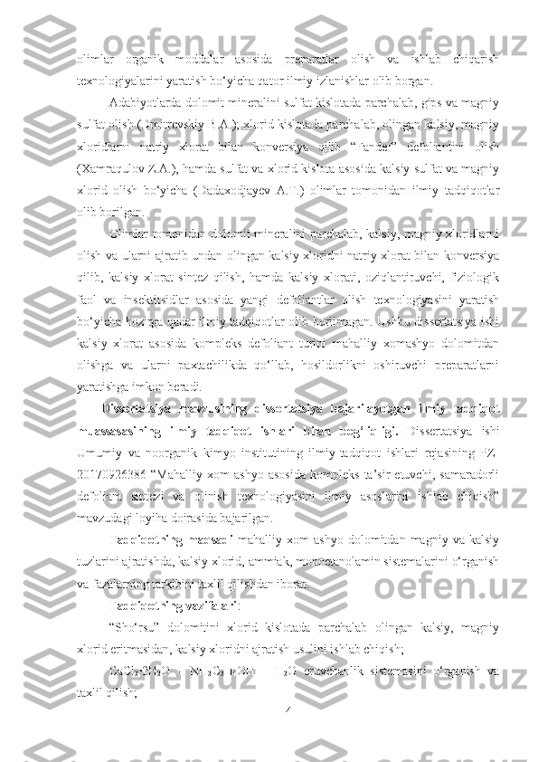 olimlar   organik   moddalar   asosida   preparatlar   olish   va   ishlab   chiqarish
texnologiyalarini yaratish bo‘yicha qator ilmiy izlanishlar olib borgan.
Adabiyotlarda dolomit mineralini sulfat kislotada parchalab, gips va magniy
sulfat olish (Dmitrevskiy B.A.); xlorid kislotada parchalab, olingan kalsiy, magniy
xloridlarni   natriy   xlorat   bilan   konversiya   qilib   “Fandef”   defoliantini   olish
(Xamraqulov Z.A.), hamda sulfat va xlorid kislota asosida kalsiy sulfat va magniy
xlorid   olish   bo‘yicha   (Dadaxodjayev   A.T.)   olimlar   tomonidan   ilmiy   tadqiqotlar
olib borilgan.
Olimlar tomonidan dolomit mineralini parchalab, kalsiy, magniy xloridlarni
olish va ularni ajratib undan olingan kalsiy xloridni natriy xlorat bilan konversiya
qilib,   kalsiy   xlorat   sintez   qilish,   hamda   kalsiy   xlorati,   oziqlantiruvchi,   fiziologik
faol   va   insektitsidlar   asosida   yangi   defoliantlar   olish   texnologiyasini   yaratish
bo‘yicha hozirga qadar ilmiy tadqiqotlar olib borilmagan. Ushbu dissertatsiya ishi
kalsiy   xlorat   asosida   kompleks   defoliant   turini   mahalliy   xomashyo   dolomitdan
olishga   va   ularni   paxtachilikda   qo‘llab,   hosildorlikni   oshiruvchi   preparatlarni
yaratishga imkon beradi. 
Dissertatsiya   mavzusining   dissertatsiya   bajarilayotgan   ilmiy   tadqiqot
muassasasining   ilmiy   tadqiqot   ishlari   bilan   bog‘liqligi.   Dissertatsiya   ishi
Umumiy   va   noorganik   kimyo   institutining   ilmiy-tadqiqot   ishlari   rejasining   PZ-
20170926386   “Mahalliy   xom   ashyo   asosida   kompleks   ta’sir   etuvchi,   samaradorli
defoliant   sintezi   va   olinish   texnologiyasini   ilmiy   asoslarini   ishlab   chiqish”
mavzudagi loyiha doirasida bajarilgan.
Tadqiqotning   maqsadi   mahalliy   xom   ashyo   dolomitdan   magniy   va   kalsiy
tuzlarini ajratishda, kalsiy xlorid, ammiak, monoetanolamin sistemalarini o‘rganish
va fazalarning tarkibini taxlil qilishdan iborat.
Tadqiqotning vazifalari :
“Sho‘rsu”   dolomitini   xlorid   kislotada   parchalab   olingan   kalsiy,   magniy
xlorid eritmasidan, kalsiy xloridni ajratish usulini ishlab chiqish;
CaCl
2 ·2H
2 O   –   NH
2 C
2 H
4 OH   –   H
2 O   eruvchanlik   sistemasini   o‘rganish   va
taxlil qilish;
4 