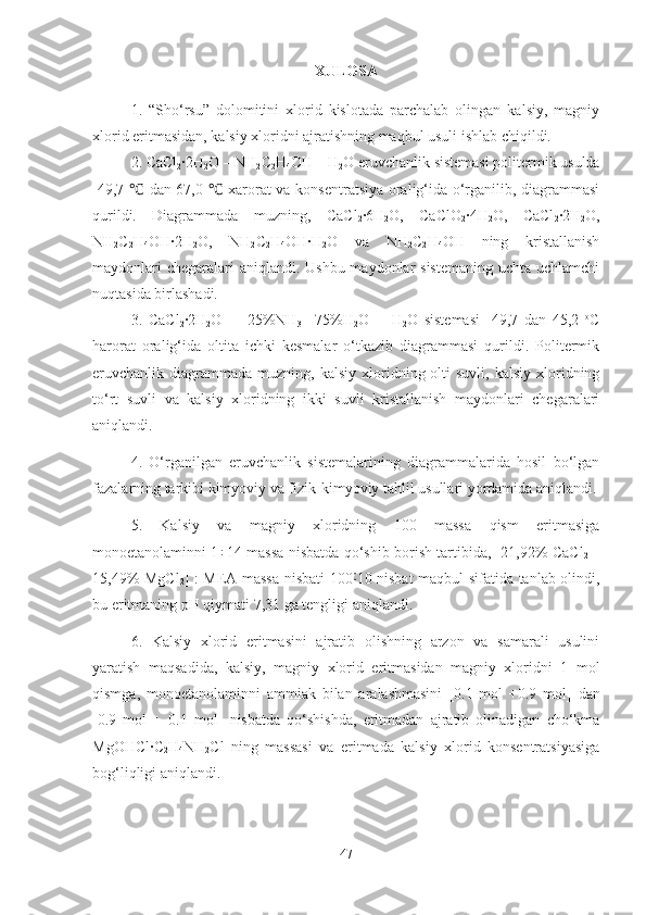 XULOSA
1.   “Sho‘rsu”   dolomitini   xlorid   kislotada   parchalab   olingan   kalsiy,   magniy
xlorid eritmasidan, kalsiy xloridni ajratishning maqbul usuli ishlab chiqildi. 
2. CaCl
2 ·2H
2 O – NH
2 C
2 H
4 OH – H
2 O eruvchanlik sistemasi politermik usulda
-49,7   dan 67,0   xarorat va konsentratsiya oralig‘ida o‘rganilib, diagrammasi℃ ℃
qurildi.   Diagrammada   muzning,   CaCl
2 ·6H
2 O,   CaClO
2 ·4H
2 O,   CaCl
2 ·2H
2 O,
NH
2 C
2 H
4 OH ·2H
2 O,   NH
2 C
2 H
4 OH ·H
2 O   va   NH
2 C
2 H
4 OH   ning   kristallanish
maydonlari  chegaralari aniqlandi. Ushbu maydonlar sistemaning  uchta uchlamchi
nuqtasida birlashadi.
3.   CaCl
2 ·	
2H
2 O   –   [ 25% NH
3 +
  75% H
2 O]   -   H
2 O   sistemasi   -49,7   dan   45,2   o
C
harorat   oralig‘ida   oltita   ichki   kesmalar   o‘tkazib   diagrammasi   qurildi.   Politermik
eruvchanlik  diagrammada   muzning,  kalsiy  xloridning  olti  suvli,   kalsiy  xloridning
to‘rt   suvli   va   kalsiy   xloridning   ikki   suvli   kristallanish   maydonlari   chegaralari
aniqlandi. 
4.   O‘rganilgan   eruvchanlik   sistemalarining   diagrammalarida   hosil   bo‘lgan
fazalarning tarkibi kimyoviy va fizik-kimyoviy tahlil usullari yordamida aniqlandi.
5.   Kalsiy   va   magniy   xloridning   100   massa   qism   eritmasiga
monoetanolaminni 1÷14 massa nisbatda qo‘shib borish tartibida, [21,92% CaCl
2   +
15,49% MgCl
2 ] : MEA massa nisbati 100 10 nisbat maqbul sifatida tanlab olindi,	
˸
bu eritmaning pH qiymati 7,31 ga tengligi aniqlandi. 
6.   Kalsiy   xlorid   eritmasini   ajratib   olishning   arzon   va   samarali   usulini
yaratish   maqsadida,   kalsiy,   magniy   xlorid   eritmasidan   magniy   xloridni   1   mol
qismga,   monoetanolaminni   ammiak   bilan   aralashmasini   [0.1   mol   +0.9   mol]   dan
[0.9   mol   +   0.1   mol]   nisbatda   qo‘shishda,   eritmadan   ajratib   olinadigan   cho‘kma
Mg OHC l ·C
2 H
4 NH
2 Cl   ning   massasi   va   eritmada   kalsiy   xlorid   konsentratsiyasiga
bog‘liqligi aniqlandi. 
47 