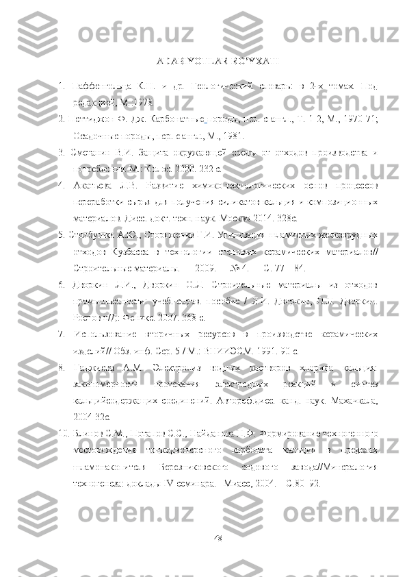 ADABIYOTLAR RO’YXATI
1.   Паффенгольца   К . Н .   и   др .   Геологический   словарь:   в   2 - х   томах .   Под
редакцией, М . :1978 .
2.   Петтиджон   Ф .   Дж .   Карбонатные   породы ,   пер .   с   англ .,   Т .   1 - 2 ,   М .,   1970 - 71 ;
Осадочные   породы ,  пер .   с   англ .,   М .,   1981 .
3.   Сметанин   В.И.   Защита   окружающей   среды   от   отходов   производства   и
потребления. М.: Колос. 2000. 232 с.
4.   Акатьева   Л.В.   Развитие   химико-технологических   основ   процессов
переработки сырья для получения силикатов кальция и композиционных
материалов. Дисс. докт. техн. наук. Москва 2014. 328с.
5.  Столбушко А.Ю., Стороженко Г.И. Утилизация шламистых железорудных
отходов   Кузбасса   в   технологии   стеновых   керамических   материалов//
Строительные материалы. — 2009. — № 4. — С. 77—84.
6.   Дворкин   Л.И.,   Дворкин   О.Л.   Строительные   материалы   из   отходов
промышленности:   учеб.-справ.   пособие   /   Л.И.   Дворкин,   О.Л.   Дворкин.
Ростов н/Д: Феникс. 2007. 368 с.
7.   Использование   вторичных   ресурсов   в   производстве   керамических
изделий// Обз. инф. Сер. 5 / М.: ВНИИЭСМ. 1991. 90 с.
8.   Гаджиева   А.М.   Электролиз   водных   растворов   хлорида   кальция:
закономерности   протекания   электродных   реакций   и   синтез
кальцийсодержащих   соединений .   Автореф.дисс.   канд.   наук.   Махачкала,
2004-32с.
10.   Блинов   С.М., Потапов   С.С., Найданова   Н.Ф. Формирование техногенного
месторождения   тонкодисперсного   карбоната   кальция   в   пределах
шламонакопителя   Березниковского   содового   завода//Минералогия
техногенеза: доклады  IV  семинара. –Миасс, 2004. – С.80–92.
48 