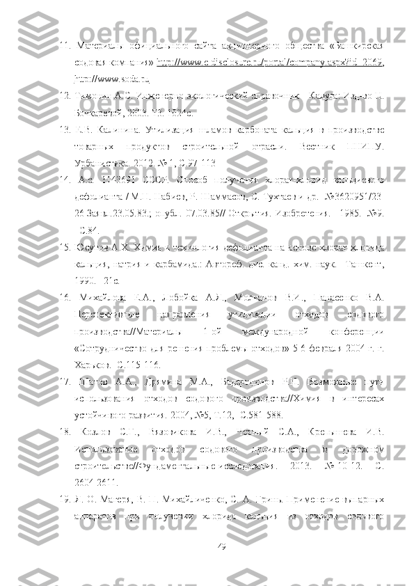 11.   Материалы   официального   сайта   а кционерного   общества   «Башкирская
содовая компания»  http://www.e-disclosure.ru/portal/company.aspx?id=2069 ,
http://www.soda.ru
12.  Тимонин А.С. Инженерно-экологический справочник—Калуга: Изд-во Н.
Бочкаревой, 2003. Т3. 1024с.
13.   Е.В.   Калинина.   Утилизация   шламов   карбоната   кальция   в   производстве
товарных   продуктов   строительной   отрасли.   Вестник   ПНИПУ.
Урбанистика. 2012. № 1,  C .97-113
14.   А.с.   1143691   СССР.   Способ   получения   хлорат-хлорид   кальциевого
дефолианта / М.Н. Набиев, Р. Шаммасов, С. Тухтаев и др. -№3620951/23-
26 Заявл.23.05.83.; опубл. 07.03.85// Открытия. Изобретения. –1985. -№9.
–С.84.
15.   Юсупов А.Х. Химия и технология дефолианта на основе хлорат-хлорида
кальция,  натрия  и  карбамида.:   Автореф.  дис. канд.  хим. наук.  –Ташкент,
1990. –21с.
16.   Михайлова   Е.А.,   Лобойка   А.Я.,   Молчанов   В.И.,   Панасенко   В.А.
Перспективные   направления   утилизации   отходов   содового
производства//Материалы   1-ой   международной   конференции
«Сотрудничество для решения проблемы отходов» 5-6 февраля 2004 г. г.
Харьков. -С.115-116.
17.   Шатов   А.А.,   Дрямина   М.А.,   Бадертдинов   Р.Н.   Возможные   пути
использования   отходов   содового   производства//Химия   в   интересах
устойчивого развития. 2004, №5, Т.12, -С.581-588.
18.   Козлов   С.Г.,   Вязовикова   И.В.,   Черный   С.А.,   Крепышева   И.В.
Использование   отходов   содового   производства   в   дорожном
строительстве//Фундаментальные   исследования.   –   2013.   –   №   10-12.   –   С.
2604-2611. 
19.   Я.  О.  Магеря ,   В.  П.  Михайличенко,  С.  А.   Гринь.  Применение  выпарных
аппаратов   при   получении   хлорида   кальция   из   отходов   содового
49 