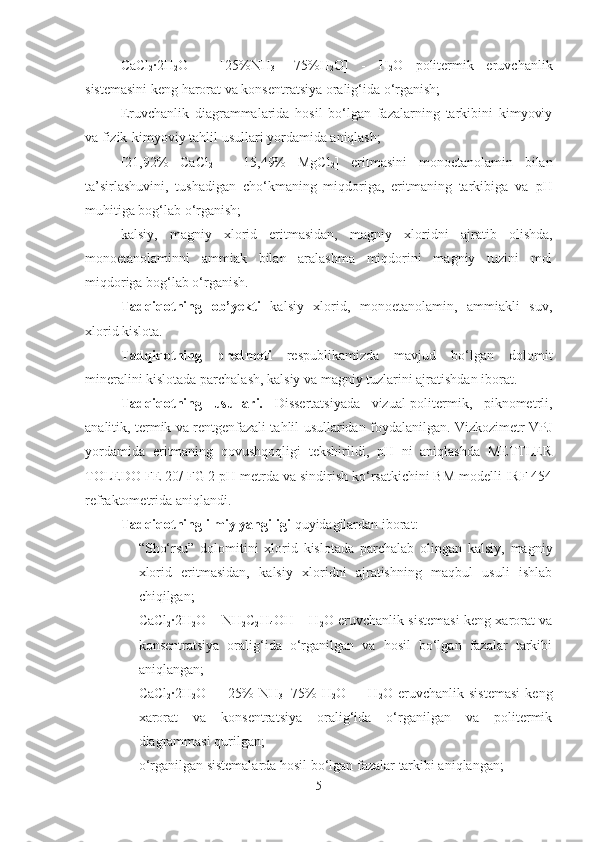 CaCl
2 ·2H
2 O   –   [ 25% NH
3 +
  75% H
2 O]   -   H
2 O   politermik   eruvchanlik
sistemasini keng harorat va konsentratsiya oralig‘ida o‘rganish;
Eruvchanlik   diagrammalarida   hosil   bo‘lgan   fazalarning   tarkibini   kimyoviy
va fizik-kimyoviy tahlil usullari yordamida aniqlash; 
[21,92%   CaCl
2   +   15,49%   MgCl
2 ]   eritmasini   monoetanolamin   bilan
ta’sirlashuvini,   tushadigan   cho‘kmaning   miqdoriga,   eritmaning   tarkibiga   va   pH
muhitiga bog‘lab o‘rganish; 
kalsiy,   magniy   xlorid   eritmasidan,   magniy   xloridni   ajratib   olishda,
monoetanolaminni   ammiak   bilan   aralashma   miqdorini   magniy   tuzini   mol
miqdoriga bog‘lab o‘rganish.
Tadqiqotning   ob’yekti   kalsiy   xlorid,   monoetanolamin,   ammiakli   suv,
xlorid kislota.
Tadqiqotning   predmeti   respublikamizda   mavjud   bo‘lgan   dolomit
mineralini kislotada parchalash, kalsiy va magniy tuzlarini ajratishdan iborat.
Tadqiqotning   usullari.   Dissertatsiyada   vizual-politermik,   piknometrli,
analitik, termik va rentgenfazali tahlil usullaridan foydalanilgan. Vizkozimetr VPJ
yordamida   eritmaning   qovushqoqligi   tekshirildi,   pH   ni   aniqlashda   METTLER
TOLEDO FE 20/ FG 2 pH metrda va sindirish ko‘rsatkichini BM modelli IRF 454
refraktometrida aniqlandi.
Tadqiqotning ilmiy yangiligi  quyidagilardan iborat:
- “Sho‘rsu”   dolomitini   xlorid   kislotada   parchalab   olingan   kalsiy,   magniy
xlorid   eritmasidan,   kalsiy   xloridni   ajratishning   maqbul   usuli   ishlab
chiqilgan; 
- CaCl
2 ·2H
2 O – NH
2 C
2 H
4 OH – H
2 O eruvchanlik sistemasi keng xarorat va
konsentratsiya   oralig‘ida   o‘rganilgan   va   hosil   bo‘lgan   fazalar   tarkibi
aniqlangan; 
- CaCl
2 ·2H
2 O   –   [ 25%   NH
3 +75%   H
2 O ]   –   H
2 O   eruvchanlik   sistemasi   keng
xarorat   va   konsentratsiya   oralig‘ida   o‘rganilgan   va   politermik
diagrammasi q u rilgan; 
- o‘rganilgan sistemalarda hosil bo‘lgan fazalar tarkibi aniqlangan;
5 