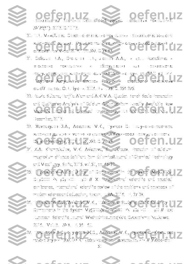 производства/   Восточно-Европейский   журнал   передовых   технологий.
№1/6(61). 2013. С.10-13.
20.   Т.В.   Михайлова.   Совершенствование   технологии   производства   жидкого
хлористого   кальция.   Фундаментальные   и   прикладные   исследования   в
современном мире. 2014. Т.1. №7. С.78-83.
21.   Себалло   В.А.,   Степанов   Н.В.,   Леонов   А.А.,   [и   др.].   Разработка   и
внедрение   технологии   и   оборудования   для   производства
гранулированного   хлористого   кальция//Сборник   науч.   тр.   ЗАО   «ВНИИ
Галургии»   Актуальные   вопросы   добычи   и   переработки   природных
солей/Под ред.Ю.В. Букши.  2006.  Вып . 75.  С . 256-275.
22.   Fauzia Sultana, Tanjila Alam and A.K.M.A. Quader.   Bench-Scale Preparation
and   Qualitative   Analysis   of   Calcium   Chloride   from   Locally   Available   Raw
Materials.   Journal   of   Chemical   Engineering,   IEB   Vol.   ChE   28,   No.   1,
December, 2013.
23.   Хамракулов   З . А .,   Аскарова   М . К .,   Тухтаев   С .   Получение   раствора
хлоридов   кальция   и   магния   из   доломита // Химическая   промышленность . -
Санкт - Петербург , 2013.  Т .90, №2.  С . 70-78.
24.   Z.A.   Khamrakulov,   M.K.   Askarova,   S.   Tukhtaev.   Prepation   of   calcium-
magnesium chlorate defoliant from dolomite //Journal of Chemical Technology
and Metallurgy. Sofia, 2015. vol.50, p р . 65-70.
25.   Toghasharov   A.S. Solubility   of   Components   in   the   System   Mg(ClO
3 )
2 –
CH
3 COOH · NH
2 C
2 H
4 OH–H
2 O   //   XII   international   scientific   and   practical
conference,   International   scientific   review   of   the   problems   and   prospects   of
modern science and education, Boston. -USA. 2016. – Р .  27-28.
26.   Toghasharov A.S., Askarova M.K.,   Tukhtaev   S.   Studying of the Solubility of
Components   in   the   System   Mg(ClO
3 )
2 –CH
3 COOH · NH
2 C
2 H
4 OH–H
2 O   //   East
European   Scientific   Journal   Wschodnioeuropejskie   Czasopismo   Naukowe.   -
2016. - Vol. 3.  - № 8. - P. 56 - 60.
27.   Тогашаров   А.С.,   Шукуров   Ж.С.,   Аскарова   М.К.,   Тухтаев   С.   Комплекс
таъсир этувчи “УзДЕФ-К” дефолиантининг самарадорлиги // Ўзбекистон
50 