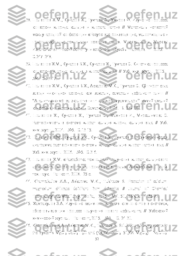 38.   Полвонов   Х.М.,   Кучаров   Х.,   Тухтаев   С .,   Умиров   Ф.   Изучение   процесса
конверсии   хлорида   кальция   и   хлората   натрия   //   Материалы   четвертой
международной конференции «Ресурс воспроизводящие, малоотходные и
природоохранные   технологии   освоения   недр».   Москва-Навои.   Москва:
Издательство   Российского   университета   дружбы   народов.   –   2005.   –
С.247–248.
39.  Полвонов Х.М., Кучаров Б.Х., Кучаров Х., Тухтаев С.  Кинетика процесса
конверсии   хлорида   кальция   в   хлорат   кальция   //   Узб.   хим.   журн.   -200 5 .   -
№ 4 . -С. 1 3- 17 .
40.   Полвонов Х.М., Кучаров Б.Х., Аскарова М.К., Тухтаев С. Қўнғирот сода
заводи   чиқиндиси   асосида   кам   заҳарли,   самарали   дефолиант   олиш   //
“Аналитик   кимё   ва   экологиянинг   долзарб   муаммолари”   илмий-амалий
конференция материаллари.  -  Самарқанд, 2006 .- Б.  279-280.
41.   Полвонов   Х.,   Кучаров   Х.,   Тухтаев   С.,   Мамиров   И.,   Мирсалимова   С.
Растворимость   в   системе   хлорат   кальция-хлорид   кальция-вода   //   Узб.
хим. журн. -2004.  -  №5. -С.13-15.
42.   Полвонов   Х.М.,   Кучаров   Б.Х.,   Кучаров   Х.,   Тухтаев   С.   Политермическая
диаграмма растворимости системы  хлорат  кальция-хлорат  натрия-вода   //
Узб. хим. журн. -2006.  -  №5. -С.3-6.
43.   Полвонов   Х.М.   «Разработка   технологии   получения   хлорат   кальциевого
дефолианта   на   основе   отхода   производства   соды»:   Автореф.дис…   канд.
тех. наук. –Ташкент.  2008. -25  с .
44.   Khamrakulov   Z.A.,   Askarova   M.K.,   Tukhtaev   S.   Prepation   of   calcium-
magnesium   chlorate   defoliant   from   dolomite   //   Journal   of   Chemical
Technology and Metallurgy. - Sofia,  -  2015. – Vol. 50, ISSN 1. - P. 65-70.
45.   Хамракулов   З.А.   Изучение   взаимного   влияния   компонентов   в   системах,
обосновывающих   процесс   получения   нового   дефолианта   //   Узбекский
химический журнал. -  Ташкент,  2015. - №3. – С .  24-30.
46.   Khamrakulov Z.A., Askarova M.K., Tukhtaev S. Solubilitu of Components in
the   Systems   MgCl
2 -CaCl
2 -H
2 O   and   (48,2%   CaCl
2 +51,8%   MgCl
2 )   -   NaClO
3 -
52 