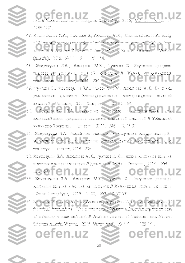 H
2 O   // Russian Journal of Inorganic Chemistry, - 2015,   - Vol. 60    . -      N 1    0. - P.
1286-1291.
47.   Khamrakulov   Z.A.,   Tukhtaev   S.,   Askarova   M.K.,   Khamrakulova   H.A.   Study
of filtration processes at receipt of chlorate calcium-magnesium defoliant from
dolomite   //   Austrian   Journal   of   Technical   and   Natural   Sciences.   –   Vienna
(Austria), -2015. -№ 11 - 12. - P. 61 - 68.
48.   Хамракулов   З.А.,   Аскарова   М.К.,   Тухтаев   С.   Изучение   процесса
разложения   доломита   соляной   кислотой   //   Химия   и   химическая
технология. -  Ташкент,  -  2014. - №4. – С .  5-9.
49.   Тухтаев   С.,   Хамракулов   З.А.,   Таджиев   С.М.,   Аскарова   М.К.   Кинетика
разложения   доломита   Кашкадарьинского   месторождения   соляной
кислотой. -  Ташкент,  -  2011. Спец. вып. – С .  150-153.
50.   Хамракулов   З.А.   Изучение   процесса   пенообразования   при
взаимодействии   природного   доломита   с   соляной   кислотой   //   Узбекский
химический журнал. -  Ташкент,  -  2011. - №5. – С .  16-20.
51.   Хамракулов   З.А.   Разработка   технологии   получения   хлорат   кальций–
магниевого   дефолианта   на   основе   местного   сырья.:   Автореф.дис....   док.
тех. наук. –Ташкент, 2016. -79с.
52.  Хамракулов З.А., Аскарова М.К., Тухтаев  С.  Конверсия хлоридов кальция
и магния с хлоратом натрия // Доклады АН РУз. -  Ташкент,  - 2014. - №6. –
С .  52-57.
53.   Хамракулов   З.А.,   Аскарова   М.К.,   Тухтаев   С.   Получение   раствора
хлоридов кальция и магния из доломита // Химическая промышленность.
- Санкт-Петербург,  -  2013. - Т. 90,  -  №2. – С .  70-78.
54.   Ergashev Dilmurod, Mamura Askarova, Saydiahral Tukhtaev. Investigation of
the mitual interactions of the components of system  substantiatiang the process
of   obtaining   a   new   defoliant   //   Austrian   Journal   of   Technical   and   Natural
Sciences Austria, Vienna,  -  2016. March-April  -  № 3-4.   -  P. 135-141. 
53 