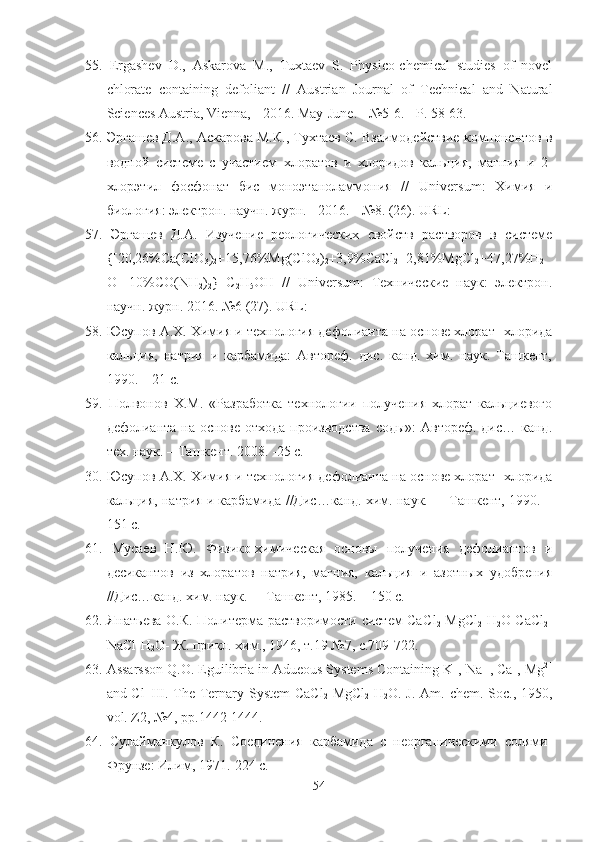 55.   Ergashev   D.,   Askarova   M.,   Tuxtaev   S.   Physico-chemical   studies   of   novel
chlorate   containing   defoliant   //   Austrian   Journal   of   Technical   and   Natural
Sciences Austria, Vienna, - 2016. May-June. - №5-6. - P. 58-63.
56.   Эргашев Д.А.,  Аскаров а М.К.,  Тухтаев  С. Взаимодействие компонентов в
водной   системе   с   участием   хлоратов   и   хлоридов   кальция,   маг ния   и   2-
хлорэтил   фосфонат   бис   моноэтаноламмония   //   Universum :   Химия   и
биология: электрон. научн. журн.  -  2016.  -  №8 .  (26).  URL :
57.   Эргашев   Д.А.   Изучение   реологических   свойств   растворов   в   системе
{[20,26%Ca(ClО
3 )
2 +15,76%Мg(ClО
3 )
2 +3,9%CaCl
2 +2,81%MgCl
2 +47,27%H
2
O]+10%CO(NH
2 )
2 }+C
2 H
5 OH   //   Universum:   Технические   наук:   электрон.
научн. журн. 2016. №6 (27). URL:
58.  Юсупов А.Х. Химия и технология дефолианта на основе хлорат -хлорида
кальция,   натрия   и   карбамида:   Автореф.   дис.   канд.   хим.   наук.   Ташкент,
1990. – 21 с.
59.   Полвонов   Х.М.   «Разработка   технологии   получения   хлорат   кальциевого
дефолианта на основе отхода производства  соды»:  Автореф. дис… канд.
тех. наук. – Ташкент. 2008. -25 с.
30.  Юсупов А.Х. Химия и технология дефолианта на основе хлорат -хлорида
кальция, натрия и карбамида //Дис…канд. хим. наук.   - Ташкент, 1990. –
151 с.
61.   Мусаев   Н.Ю.   Физико-химическая   основы   получения   дефолиантов   и
десикантов   из   хлоратов   натрия,   магния,   кальция   и   азотных   удобрения
//Дис…канд. хим. наук.   - Ташкент, 1985. – 150 с.
62.   Янатьева О.К. Политерма растворимости систем СаС l
2 - MgCl
2 - H
2 O   CaCl
2 -
NaCl-H
2 O-  Ж .  прикл .  хим ., 1946,  т .19 №7,  с .709-722.
63.  Assarsson Q.O. Eguilibria in Adueous Systems Containing K +
, Na+, Ca +
, Mg 2+
and Cl -  
III. The Ternary System  CaCl
2 -MgCl
2 -H
2 O. J. Am. chem. Soc., 1950,
vol. Z 2, №4,  pp .1442-1444.
64.   C улайманкулов   К.   Соединения   карбамида   с   неорганическими   солями-
Фрунзе: Илим, 1971.-224 с.
54 