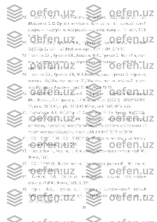 65.   Шарипов   С.Я.   Растворимость   в   системе   С a ( ClO
3 )
2 - C
2 H
5 OH - H
2 O
//Академик   С.Ю.Юунсов   хотирасига   бағишланган   ёш   олимлар   илмий
анжуманинг   дастури   ва   маърузаларининг   қисқа   мазмуни.   Тошкент,   2005
й.-35 б.
66.   Шарипов   С.Я.,   Кучаров   Б.Х.,   Тухтаев   С.   Растворимость   в   системе
Са(ClO
3 )
2 -C
2 H
5 ОН-H
2 O  //Узб. хим. журн. 2004 г. №6. С.17-20.
67. Шарипов С.Я., Кучаров Б.Х., Аскарова М.К., Тухтаев С.   Магний хлорат-
этил спирт-сув системасининг эрувчанлик диаграммаси    //   Узб.   хим.
журн. 2007 г. №2. С.11-14.
68.   Шарипов   С.Я,   Кучаров   Б.Х,   М.К.Аскарова,   акад.   Тухтаев   С.   Изучение
системы   [79,0%хлорат   магния+21,0%хлорид   магния]-этиловый   спирт-
вода // Доклады Академии Наук. 2008 г, №3. с. 65-67.
69.   А.с.929636   СССР.   Способ   получения   2-бутилтиобензтиазола
//А.П.Хордин,   О.И.Тужиков,   Т.В.Хохлова   и   др.   (СССР).-   №2964794/23-
04;  заявл . 25.07.80;  опубл . 23.05.82. // Откр ,  изоб -1982.-№19.- с .99.
70.   Toghasharov   A.S.   Solubility   of   Components   in   the   System   Mg(ClO
3 )
2 -
CH
3 COOH·NH
2 C
2 H
4 OH-H
2 O   //XII   international   scientific   and   practical
conference,   International   scientific   review   of   the   problems   and   prospects   of
modern science and education, Boston. USA  7-8  April  2016.  pp  27-28.
71.   ГОСТ   20851.   1-75-ГОСТ   20851.4-75.   Удобрения   минеральные   методы
анализа.// -Москва. 1977. -С.56.
72.   Шварценбах   Г.,   Флашка   Г.   Комплексонометрическое   титрование.//   М.:
Химия, 1970. 
73.   ГОСТ   10483-77.   Хлорат   магния.   Технические   условия.//   -   М.:   Изд-во
стандартов,1977.-С. 5.
74.   Климова   В.А.   Основные   микрометоды   анализа   органических
соединений.// М.: Химия, 1975.-С. 224.
75.   Трунин   А.С.,   Петрова   Д.Г.   Визуально-политермический   метод.//
Куйбышевский   политехн.   Инс-т.   –   Куйбышев.:   1977,   -С.   94   Деп.   в
ВИНИТИ №584-78.
55 