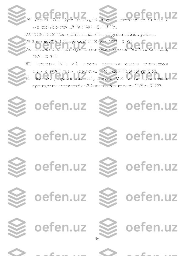 76.   Фролов   Ю.Г.   Курс   коллоидной   химии.   Поверхностное   явление   и
дисперсные системы.// –М.: 1982. –С. 117-124.
77.   ТО 34.15.051 Техническое описание и инструкция по эксплуатации.
78. Здановский А.Б. Галлургия.// -Л.: Химия. 1972. –С. 572.
79.   Горбачев   С.В.   Практикум   по   физической   химии.//   –М.:   Высшая   школа,
1974. –С. 310. 
80.   Тарасевич   Б.Н.   ИК   спектры   основных   классов   органических
соединений.// Справочные материалы. Москва 2012. М.: Мир, -С.52.
81.   Берг   Л.Г.,   Бурмистрова   Н.Г.,   Озерова   М.И.   и   др.   Практическое
руководство по термографии.// Казанский университет. 1976 г.- С. 222.
56 