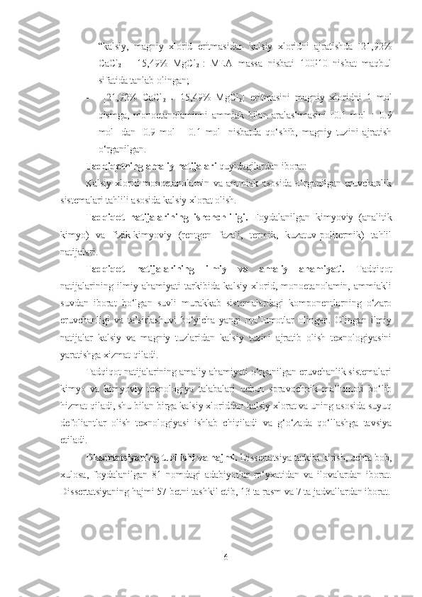 - “kalsiy,   magniy   xlorid   eritmasidan   kalsiy   xloridni   ajratishda   [21,92%
CaCl
2   +   15,49%   MgCl
2 ]:   MEA   massa   nisbati   100 10   nisbat   maqbul˸
sifatida tanlab olingan;
-   [21,92%   CaCl
2   +   15,49%   MgCl
2 ]   eritmasini   magniy   xloridni   1   mol
qismga,   monoetanolaminni   ammiak   bilan   aralashmasini   [0.1   mol   +   0.9
mol]   dan   [0.9   mol   +   0.1   mol]   nisbatda   qo‘shib,   magniy   tuzini   ajratish
o‘rganilgan.
Tadqiqotning amaliy natijalari  quyidagilardan iborat:
Kalsiy   xlorid   monoetanolamin   va   ammiak   asosida   o‘rganilgan   eruvchanlik
sistemalari tahlili asosida kalsiy xlorat olish.
Tadqiqot   natijalarining   ishonchliligi.   Foydalanilgan   kimyoviy   (analitik
kimyo)   va   fizik-kimyoviy   (rentgen   fazali,   termik,   kuzatuv-politermik)   tahlil
natijalari.
Tadqiqot   natijalarining   ilmiy   va   amaliy   ahamiyati.   Tadqiqot
natijalarining   ilmiy   ahamiyati   tarkibida   kalsiy   xlorid,   monoetanolamin,   ammiakli
suvdan   iborat   bo‘lgan   suvli   murakkab   sistemalardagi   komponentlarning   o‘zaro
eruvchanligi   va   ta’sirlashuvi   bo‘yicha   yangi   ma’lumotlar   olingan.   Olingan   ilmiy
natijalar   kalsiy   va   magniy   tuzlaridan   kalsiy   tuzini   ajratib   olish   texnologiyasini
yaratishga xizmat qiladi.
Tadqiqot natijalarining amaliy ahamiyati o‘rganilgan eruvchanlik sistemalari
kimyo   va   kimyoviy   texnologiya   talabalari   uchun   spravochnik   ma’lumoti   bo‘lib
hizmat qiladi, shu bilan birga kalsiy xloriddan kalsiy xlorat va uning asosida suyuq
defoliantlar   olish   texnologiyasi   ishlab   chiqiladi   va   g‘o‘zada   qo‘llashga   tavsiya
etiladi. 
Dissertatsiyaning tuzilishi va hajmi.  Dissertatsiya tarkibi kirish, uchta bob,
xulosa,   foydalanilgan   81   nomdagi   adabiyotlar   ro‘yxatidan   va   ilovalardan   iborat.
Dissertatsiyaning hajmi  57  betni tashkil et ib , 13 ta rasm va 7 ta jadvallardan iborat.
6 