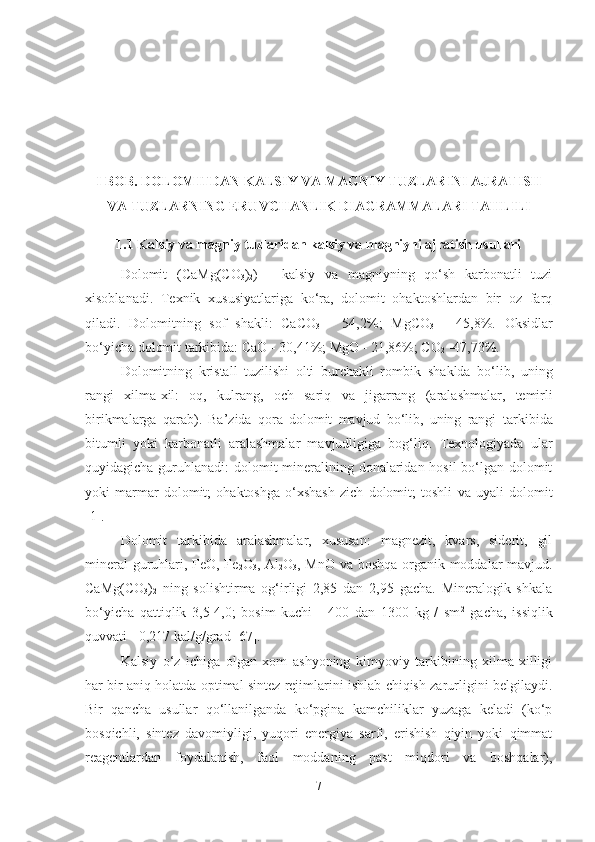 I  BOB. DOLOMITDAN KALSIY VA MAGNIY TUZLARINI AJRATIS H
VA TUZLARNING ERUVC H ANLIK DIAGRAMMALARI TAHLILI  
1.1 Kalsiy va magniy tuzlaridan kalsiy va magniyni ajratish usullari
Dolomit   ( CaM g (CO
3 )
2 )   -   kalsiy   va   magniyning   qo‘sh   karbonatli   tuzi
xisoblanadi .   Texnik   xususiyatlariga   ko‘ra,   dolomit   ohaktoshlardan   bir   oz   farq
qiladi.   Dolomitning   sof   shakli:   CaCO
3   -   54,2%;   MgCO
3   -   45,8%.   Oksidlar
bo‘yicha dolomit tarkibida: CaO - 30,41%; MgO - 21,86%; CO
2  -47,73%.
Dolomitning   kristall   tuzilishi   olti   burchakli   rombi k   shaklda   bo‘lib,   uning
rangi   xilma-xil:   oq,   kulrang,   och   sariq   va   jigarrang   ( aralashmalar,   temirli
birikmalarga   qarab ) .   Ba’zida   qora   dolomit   mavjud   bo‘lib,   uning   rangi   t arkibi da
bitumli   yoki   karbona t li   aralashmalar   mavjudligiga   bog‘liq.   Texnologiyada   ular
quyidagich a   guruhlana di: dolomit  mineralining donalaridan hosil  bo‘lgan dolomit
yoki   marmar   dolomit;   ohaktoshga   o‘xshash   zich   dolomit;   toshli   va   uyali   dolomit
[ 1 ].
Dolomit   tarkibida   aralashmalar,   xususan:   magnezit,   kvars,   siderit,   gil
mineral guruhlari, FeO, Fe
2 O
3 , Al
2 O
3 , MnO va boshqa organik moddalar mavjud.
CaMg(CO
3 )
2   ning   solishtirma   og‘irligi   2,85   dan   2,95   gacha.   Mineralogik   shkala
bo‘yicha   qattiqlik   3,5-4,0;   bosim   kuchi   -   400   dan   1300   kg   /   sm 2
  gacha,   issiqlik
quvvati - 0,217 kal/g/g rad  [67].  
Kalsiy   o‘z   ichiga   olgan   xom   ashyoning   kimyoviy   tarkibining   xilma-xilligi
har bir aniq holatda optimal sintez rejimlarini ishlab chiqish zarurligini belgilaydi.
Bir   qancha   usullar   qo‘llanilganda   ko‘pgina   kamchiliklar   yuzaga   keladi   (ko‘p
bosqichli,   sintez   davomiyligi,   yuqori   energiya   sarfi,   erishish   qiyin   yoki   qimmat
reagentlardan   foydalanish,   faol   moddaning   past   miqdori   va   boshqalar),
7 