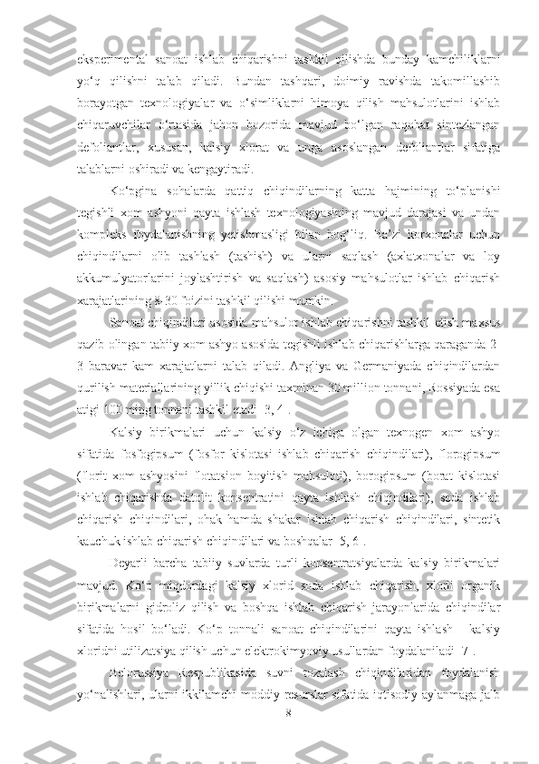 eksperimental   sanoat   ishlab   chiqarishni   tashkil   qilishda   bunday   kamchiliklarni
yo‘q   qilishni   talab   qiladi.   Bundan   tashqari,   doimiy   ravishda   takomillashib
borayotgan   texnologiyalar   va   o‘simliklarni   himoya   qilish   mahsulotlarini   ishlab
chiqaruvchilar   o‘rtasida   jahon   bozorida   mavjud   bo‘lgan   raqobat   sintezlangan
defoliantlar,   xususan,   kalsiy   xlorat   va   unga   asoslangan   defoliantlar   sifatiga
talablarni oshiradi va kengaytiradi.
Ko‘pgina   sohalarda   qattiq   chiqindilarning   katta   hajmining   to‘planishi
tegishli   xom   ashyoni   qayta   ishlash   texnologiyasining   mavjud   darajasi   va   undan
kompleks   foydalanishning   yetishmasligi   bilan   bog‘liq.   Ba’zi   korxonalar   uchun
chiqindilarni   olib   tashlash   (tashish)   va   ularni   saqlash   (axlatxonalar   va   loy
akkumulyatorlarini   joylashtirish   va   saqlash)   asosiy   mahsulotlar   ishlab   chiqarish
xarajatlarining 8-30 foizini tashkil qilishi mumkin.
Sanoat chiqindilari asosida mahsulot ishlab chiqarishni tashkil etish maxsus
qazib olingan tabiiy xom ashyo asosida tegishli ishlab chiqarishlarga qaraganda 2-
3   baravar   kam   xarajatlarni   talab   qiladi.   Angliya   va   Germaniyada   chiqindilardan
qurilish materiallarining yillik chiqishi taxminan 30 million tonnani, Rossiyada esa
atigi 100 ming tonnani tashkil etadi [3 ,  4].
Kalsiy   birikmalari   uchun   kalsiy   o‘z   ichiga   olgan   texnogen   xom   ashyo
sifatida   fosfogipsum   (fosfor   kislotasi   ishlab   chiqarish   chiqindilari),   florogipsum
(florit   xom   ashyosini   flotatsion   boyitish   mahsuloti),   borogipsum   (borat   kislotasi
ishlab   chiqarishda   datolit   konsentratini   qayta   ishlash   chiqindilari),   soda   ishlab
chiqarish   chiqindilari,   ohak   hamda   shakar   ishlab   chiqarish   chiqindilari,   sintetik
kauchuk ishlab chiqarish chiqindilari va boshqalar [5, 6].
Deyarli   barcha   tabiiy   suvlarda   turli   konsentratsiyalarda   kalsiy   birikmalari
mavjud.   Ko‘p   miqdordagi   kalsiy   xlorid   soda   ishlab   chiqarish,   xlorli   organik
birikmalarni   gidroliz   qilish   va   boshqa   ishlab   chiqarish   jarayonlarida   chiqindilar
sifatida   hosil   bo‘ladi.   Ko‘p   tonnali   sanoat   chiqindilarini   qayta   ishlash   -   kalsiy
xloridni utilizatsiya qilish uchun elektrokimyoviy usullardan foydalaniladi [7].
Belorussiya   Respublikasida   suvni   tozalash   chiqindilaridan   foydalanish
yo‘nalishlari, ularni ikkilamchi moddiy resurslar sifatida iqtisodiy aylanmaga jalb
8 