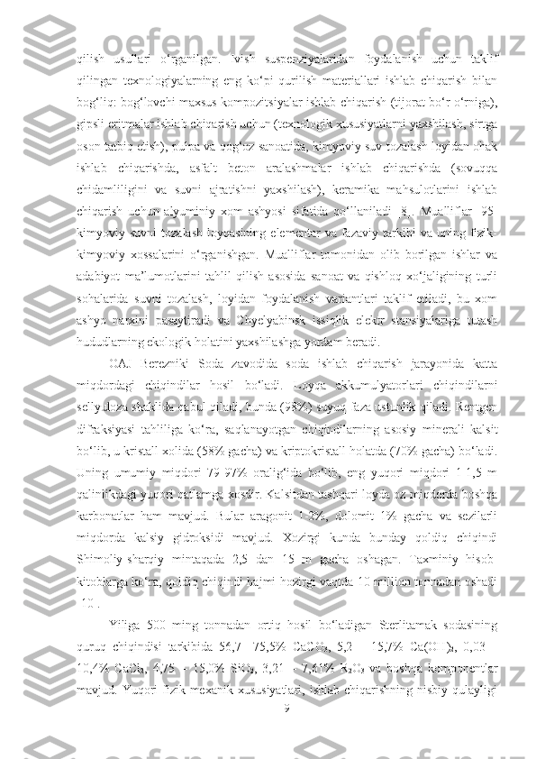 qilish   usullari   o‘rganilgan.   Ivish   suspenziyalaridan   foydalanish   uchun   taklif
qilingan   texnologiyalarning   eng   ko‘pi   qurilish   materiallari   ishlab   chiqarish   bilan
bog‘liq: bog‘lovchi maxsus kompozitsiyalar ishlab chiqarish (tijorat bo‘r o‘rniga),
gipsli eritmalar ishlab chiqarish uchun (texnologik xususiyatlarni yaxshilash, sirtga
oson tatbiq etish), pulpa va qog‘oz sanoatida, kimyoviy suv tozalash loyidan ohak
ishlab   chiqarishda,   asfalt   beton   aralashmalar   ishlab   chiqarishda   (sovuqqa
chidamliligini   va   suvni   ajratishni   yaxshilash),   keramika   mahsulotlarini   ishlab
chiqarish   uchun   alyuminiy   xom   ashyosi   sifatida   qo‘llaniladi   [8].   Mualliflar   [95]
kimyoviy  suvni   tozalash   loyqasining   elementar   va  fazaviy   tarkibi   va   uning   fizik-
kimyoviy   xossalarini   o‘rganishgan.   Mualliflar   tomonidan   olib   borilgan   ishlar   va
adabiyot   ma’lumotlarini   tahlil   qilish   asosida   sanoat   va   qishloq   xo‘jaligining   turli
sohalarida   suvni   tozalash,   loyidan   foydalanish   variantlari   taklif   etiladi,   bu   xom
ashyo   narxini   pasaytiradi   va   Chyelyabinsk   issiqlik   elektr   stansiyalariga   tutash
hududlarning ekologik holatini yaxshilashga yordam beradi.
OAJ   Berezniki   Soda   zavodida   soda   ishlab   chiqarish   jarayonida   katta
miqdordagi   chiqindilar   hosil   bo‘ladi.   Loyqa   akkumulyatorlari   chiqindilarni
sellyuloza shaklida qabul qiladi, bunda (98%) suyuq faza ustunlik qiladi. Rentgen
difraksiyasi   tahliliga   ko‘ra,   saqlanayotgan   chiqindilarning   asosiy   minerali   kalsit
bo‘lib, u kristall xolida (58% gacha) va kriptokristall holatda (70% gacha) bo‘ladi.
Uning   umumiy   miqdori   79-97%   oralig‘ida   bo‘lib,   eng   yuqori   miqdori   1-1,5   m
qalinlikdagi yuqori qatlamga xosdir. Kalsitdan tashqari loyda oz miqdorda boshqa
karbonatlar   ham   mavjud.   Bular   aragonit   1-2%,   dolomit   1%   gacha   va   sezilarli
miqdorda   kalsiy   gidroksidi   mavjud.   Xozirgi   kunda   bunday   qoldiq   chiqindi
Shimoliy-sharqiy   mintaqada   2,5   dan   15   m   gacha   oshagan.   Taxminiy   hisob-
kitoblarga ko‘ra, qoldiq chiqindi hajmi hozirgi vaqtda 10 million tonnadan oshadi
[10].
Yiliga   500   ming   tonnadan   ortiq   hosil   bo‘ladigan   Sterlitamak   sodasining
quruq   chiqindisi   tarkibida   56,7   –75,5%   C a C O
3 ,   5,2   –   15,7%   C a(O H )
2 ,   0,03   –
10,4%   CaCl
2 ,   4,75   –   15,0%   SiO
2 ,   3,21   –   7,61%   R
2 O
3   va   boshqa   komponentlar
mavjud.  Yuqori  fizik-mexanik  xususiyatlari,  ishlab   chiqarishning  nisbiy  qulayligi
9 