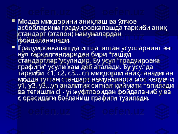 
Модда миқдорини аниқлаш ва ўлчов Модда миқдорини аниқлаш ва ўлчов 
асбобларини градуировкалашда таркиби аниқ асбобларини градуировкалашда таркиби аниқ 
стандарт (эталон) намуналардан стандарт (эталон) намуналардан 
фойдаланилади. фойдаланилади. 

Градуировкалашда ишлатилган усулларнинг энг Градуировкалашда ишлатилган усулларнинг энг 
кўп тарқалганларидан бири “ташқи кўп тарқалганларидан бири “ташқи 
стандартлар”усулидир. Бу усул “градуировка стандартлар”усулидир. Бу усул “градуировка 
графиги” усули хам деб аталади. Бу усулда графиги” усули хам деб аталади. Бу усулда 
таркиби  с1, с2, с3....сn миқдорли аниқланадиган таркиби  с1, с2, с3....сn миқдорли аниқланадиган 
модда тутган стандарт намуналарга мос келувчи модда тутган стандарт намуналарга мос келувчи 
у1, у2, у3...уn аналитик сигнал қиймати топилади у1, у2, у3...уn аналитик сигнал қиймати топилади 
ва тегишли сi - уi жуфтларидан фойдаланиб у ва ва тегишли сi - уi жуфтларидан фойдаланиб у ва 
с орасидаги боғланиш графиги тузилади. с орасидаги боғланиш графиги тузилади.  