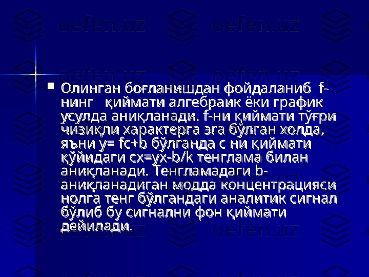 
Олинган боғланишдан фойдаланиб  f-Олинган боғланишдан фойдаланиб  f-
нинг   қиймати алгебраик ёки график нинг   қиймати алгебраик ёки график 
усулда аниқланади. f-ни қиймати тўғри усулда аниқланади. f-ни қиймати тўғри 
чизиқли характерга эга бўлган холда, чизиқли характерга эга бўлган холда, 
яъни у= fс+b бўлганда с ни қиймати яъни у= fс+b бўлганда с ни қиймати 
қўйидаги cx=yx-b/k тенглама билан қўйидаги cx=yx-b/k тенглама билан 
аниқланади. Тенгламадаги b- аниқланади. Тенгламадаги b- 
аниқланадиган модда концентрацияси аниқланадиган модда концентрацияси 
нолга тенг бўлгандаги аналитик сигнал нолга тенг бўлгандаги аналитик сигнал 
бўлиб бу сигнални фон қиймати бўлиб бу сигнални фон қиймати 
дейилади. дейилади.  