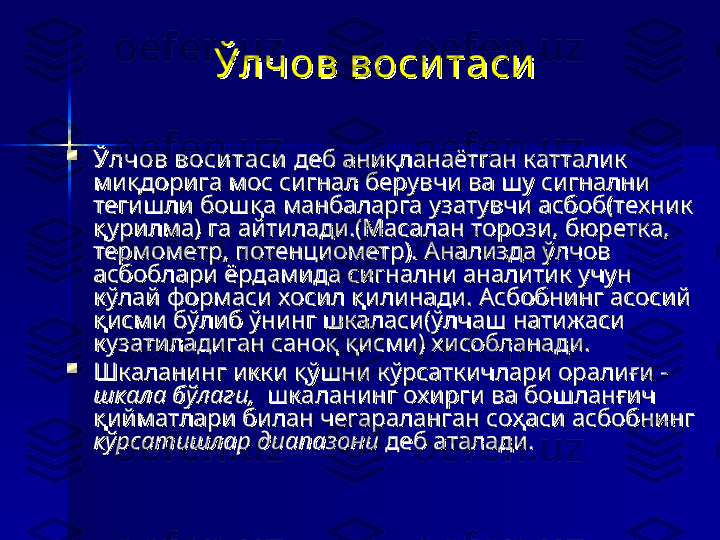 Ўлчов воси таси  Ўлчов воси таси  

Ўлчов воситасиЎлчов воситаси
 деб аниқланаётган катталик  деб аниқланаётган катталик 
миқдорига мос сигнал берувчи ва шу сигнални миқдорига мос сигнал берувчи ва шу сигнални 
тегишли бошқа манбаларга узатувчи асбоб(техник тегишли бошқа манбаларга узатувчи асбоб(техник 
қурилма) га айтилади.(Масалан торози, бюретка, қурилма) га айтилади.(Масалан торози, бюретка, 
термометр, потенциометр). Анализда ўлчов термометр, потенциометр). Анализда ўлчов 
асбоблари ёрдамида сигнални аналитик учун асбоблари ёрдамида сигнални аналитик учун 
кўлай формаси хосил қилинади. Асбобнинг асосий кўлай формаси хосил қилинади. Асбобнинг асосий 
қисми бўлиб ўнинг шкаласи(ўлчаш натижаси қисми бўлиб ўнинг шкаласи(ўлчаш натижаси 
кузатиладиган саноқ қисми) хисобланади. кузатиладиган саноқ қисми) хисобланади. 

Шкаланинг икки қўшни кўрсаткичлари оралиғи - Шкаланинг икки қўшни кўрсаткичлари оралиғи - 
шкала бўлаги, шкала бўлаги, 
 шкаланинг охирги ва бошланғич  шкаланинг охирги ва бошланғич 
қийматлари билан чегараланган соҳаси асбобнинг қийматлари билан чегараланган соҳаси асбобнинг 
кўрсатишлар диапазоникўрсатишлар диапазони
 деб аталади.  деб аталади.  