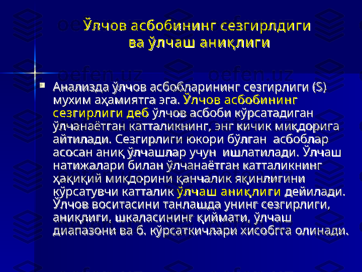 Ўлчов асбобининг сезги рлди ги Ўлчов асбобининг сезги рлди ги 
ва ў лчаш  ани қ лигива ў лчаш  ани қ лиги

Анализда ўлчов асбобларининг сезгирлиги (S) Анализда ўлчов асбобларининг сезгирлиги (S) 
мухим аҳамиятга эга. мухим аҳамиятга эга. 
Ўлчов асбоби ни нг Ўлчов асбоби ни нг 
сезги рли ги  дебсезги рли ги  деб
 ўлчов асбоби кўрсатадиган  ўлчов асбоби кўрсатадиган 
ўлчанаётган катталикнинг, энг кичик миқдорига ўлчанаётган катталикнинг, энг кичик миқдорига 
айтилади. Сезгирлиги юкори бўлган  асбоблар айтилади. Сезгирлиги юкори бўлган  асбоблар 
асосан аниқ ўлчашлар учун  ишлатилади. Ўлчаш асосан аниқ ўлчашлар учун  ишлатилади. Ўлчаш 
натижалари билан ўлчанаётган катталикнинг натижалари билан ўлчанаётган катталикнинг 
ҳақиқий миқдорини қанчалик яқинлигини ҳақиқий миқдорини қанчалик яқинлигини 
кўрсатувчи катталик кўрсатувчи катталик 
ў лчаш  ани қ ли гиў лчаш  ани қ ли ги
 дейилади.  дейилади. 
Ўлчов воситасини танлашда унинг сезгирлиги, Ўлчов воситасини танлашда унинг сезгирлиги, 
аниқлиги, шкаласининг қиймати, ўлчаш аниқлиги, шкаласининг қиймати, ўлчаш 
диапазони ва б. кўрсаткичлари хисобгга олинади. диапазони ва б. кўрсаткичлари хисобгга олинади.  