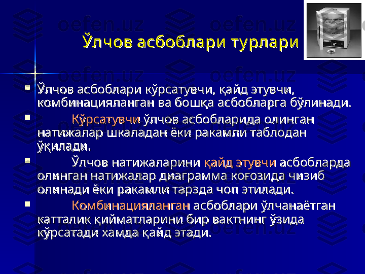 Ўлчов асбоблари  ту рлариЎлчов асбоблари  ту рлари
  

Ўлчов асбоблари кўрсатувчи, қайд этувчи, Ўлчов асбоблари кўрсатувчи, қайд этувчи, 
комбинацияланган ва бошқа асбобларга бўлинади.комбинацияланган ва бошқа асбобларга бўлинади.

КўрсатувчиКўрсатувчи
 ўлчов асбобларида олинган  ўлчов асбобларида олинган 
натижалар шкаладан ёки ракамли таблодан натижалар шкаладан ёки ракамли таблодан 
ўқилади.ўқилади.

Ўлчов натижаларини Ўлчов натижаларини 
қайд этувчиқайд этувчи
 асбобларда  асбобларда 
олинган натижалар диаграмма коғозида чизиб олинган натижалар диаграмма коғозида чизиб 
олинади ёки ракамли тарзда чоп этилади. олинади ёки ракамли тарзда чоп этилади. 

КомбинацияланганКомбинацияланган
 асбоблари ўлчанаётган  асбоблари ўлчанаётган 
катталик қийматларини бир вактнинг ўзида катталик қийматларини бир вактнинг ўзида 
кўрсатади хамда қайд этади.кўрсатади хамда қайд этади. 