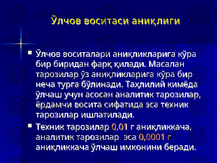 Ўлчов воси таси  ани қ ли ги  Ўлчов воси таси  ани қ ли ги  

Ўлчов воситалари аниқликларига кўра Ўлчов воситалари аниқликларига кўра 
бир биридан фарқ қилади. Масалан бир биридан фарқ қилади. Масалан 
тарозилар ўз аниқликларига кўра бир тарозилар ўз аниқликларига кўра бир 
неча турга бўлинади. Таҳлилий кимёда неча турга бўлинади. Таҳлилий кимёда 
ўлчаш учун асосан аналитик тарозилар, ўлчаш учун асосан аналитик тарозилар, 
ёрдамчи восита сифатида эса техник ёрдамчи восита сифатида эса техник 
тарозилар ишлатилади.тарозилар ишлатилади.

Техник тарозилар Техник тарозилар 
0,01 г0,01 г
 аниқликкача,  аниқликкача, 
аналитик тарозилар  эса аналитик тарозилар  эса 
0,0001 г0,0001 г
  
аниқликкача ўлчаш имконини беради.аниқликкача ўлчаш имконини беради. 