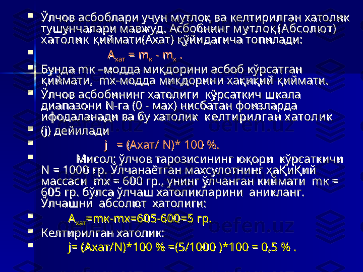 
Ўлчов асбоблари учун мутлоқ ва келтирилган хатолик Ўлчов асбоблари учун мутлоқ ва келтирилган хатолик 
тушунчалари мавжуд. Асбобнинг тушунчалари мавжуд. Асбобнинг 
м у тлоқ (Абсолю т) м у тлоқ (Абсолю т) 
х атоли кх атоли к
 қиймати(Ахат) қўйидагича топилади: қиймати(Ахат) қўйидагича топилади:

                                            
АА
хатхат   
= = 
mm
кк  - m - m
хх  . .

Бунда mк –модда миқдорини асбоб кўрсатган Бунда mк –модда миқдорини асбоб кўрсатган 
қиймати,  mх-модда миқдорини хақиқий қиймати.қиймати,  mх-модда миқдорини хақиқий қиймати.

Ўлчов асбобининг хатолиги  кўрсаткич шкала  Ўлчов асбобининг хатолиги  кўрсаткич шкала  
диапазони N-га (0 - мах) нисбатан фоизларда диапазони N-га (0 - мах) нисбатан фоизларда 
ифодаланади ва бу хатолик  ифодаланади ва бу хатолик  
к елти ри лган х атоли кк елти ри лган х атоли к
  

(j) дейилади(j) дейилади

                                          
j   = (Ахат/ N)* 100 %.j   = (Ахат/ N)* 100 %.

Мисол: ўлчов тарозисининг юқори  кўрсаткичи Мисол: ўлчов тарозисининг юқори  кўрсаткичи 
N = 1000 гр. Ўлчанаётган махсулотнинг ҳаҚиҚий N = 1000 гр. Ўлчанаётган махсулотнинг ҳаҚиҚий 
массаси  mх = 600 гр., унинг ўлчанган киймати  mк = массаси  mх = 600 гр., унинг ўлчанган киймати  mк = 
605 гр. бўлса ўлчаш хатоликларини  аникланг. 605 гр. бўлса ўлчаш хатоликларини  аникланг. 
Ўлчашни  абсолют  хатолиги: Ўлчашни  абсолют  хатолиги: 

                  
АА
хатхат =mк-mх=605-600=5 гр.=mк-mх=605-600=5 гр.

Келтирилган хатолик:  Келтирилган хатолик:  

                  
j= (Ахат/N)*100 % =(5/1000 )*100 = 0,5 % .j= (Ахат/N)*100 % =(5/1000 )*100 = 0,5 % . 