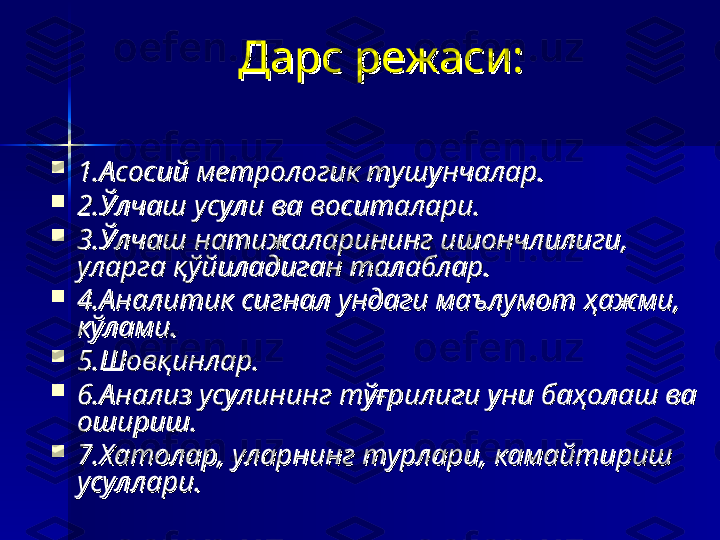 Дарс режаси:Дарс режаси:

1.Асосий метрологик тушунчалар.1.Асосий метрологик тушунчалар.

2.Ўлчаш усули ва воситалари.2.Ўлчаш усули ва воситалари.

3.Ўлчаш натижаларининг ишончлилиги, 3.Ўлчаш натижаларининг ишончлилиги, 
уларга қўйиладиган талаблар.уларга қўйиладиган талаблар.

4.Аналитик сигнал ундаги маълумот ҳажми, 4.Аналитик сигнал ундаги маълумот ҳажми, 
кўлами.кўлами.

5.Шовқинлар.5.Шовқинлар.

6.Анализ усулининг тўғрилиги уни баҳолаш ва 6.Анализ усулининг тўғрилиги уни баҳолаш ва 
ошириш.ошириш.

7.Хатолар, уларнинг турлари, камайтириш 7.Хатолар, уларнинг турлари, камайтириш 
усуллари.усуллари. 