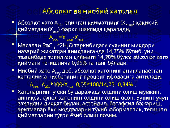 Абсолют ва нисби й х атоларАбсолют ва нисби й х атолар

Абсолют хато ААбсолют хато А
абсабс  олинган қийматнинг (Х олинган қийматнинг (Х
тажртажр ) ҳақиқий ) ҳақиқий 
қийматдан (Хқийматдан (Х
назназ ) фарқи шаклида қаралади, ) фарқи шаклида қаралади, 
                                                      
АА
абсабс  =Х =Х
тажртажр -Х-Х
назназ     

Масалан BaClМасалан BaCl
22  *2H *2H
22 O таркибидаги сувнинг миқдори O таркибидаги сувнинг миқдори 
назарий жихатдан аниқланганда 14,75% бўлиб, уни назарий жихатдан аниқланганда 14,75% бўлиб, уни 
тажрибада топилган қиймати 14,70% бўлса абсолют хато тажрибада топилган қиймати 14,70% бўлса абсолют хато 
қиймати тегишлича 0,05% га тенг бўлади.қиймати тегишлича 0,05% га тенг бўлади.

Нисбий хато АНисбий хато А
ниснис  деб, абсолют хатонинг аниқланаётган   деб, абсолют хатонинг аниқланаётган  
катталикка нисбатининг процент ифодасига айтилади.катталикка нисбатининг процент ифодасига айтилади.
                          
АА
ниснис =А=А
абсабс *100/Х*100/Х
назназ =0,05*100/14,75=0,34% .=0,05*100/14,75=0,34% .

Хатоларнинг у ёки бу даражада олдини олиш мумкин, Хатоларнинг у ёки бу даражада олдини олиш мумкин, 
айниқса, қўпол хатонинг олдини олиш осон. Бунинг учун айниқса, қўпол хатонинг олдини олиш осон. Бунинг учун 
таҳлилни диққат билан, астойдил, батафсил бажариш, таҳлилни диққат билан, астойдил, батафсил бажариш, 
эритмалар ёки моддаларни тўкиб юбормаслик, тегишли эритмалар ёки моддаларни тўкиб юбормаслик, тегишли 
қийматларни тўғри ёзиб олиш лозим.қийматларни тўғри ёзиб олиш лозим. 