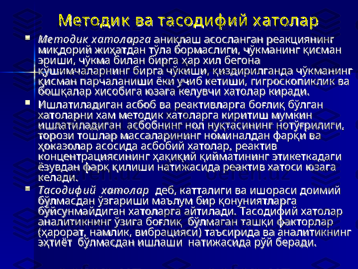 Методи к  ва тасоди ф и й  х атоларМетоди к  ва тасоди ф и й  х атолар

Ме тодик  хатол арга Ме тодик  хатол арга 
аниқлаш асосланган реакциянинг аниқлаш асосланган реакциянинг 
миқдорий жиҳатдан тўла бормаслиги, чўкманинг қисман миқдорий жиҳатдан тўла бормаслиги, чўкманинг қисман 
эриши, чўкма билан бирга ҳар хил бегона эриши, чўкма билан бирга ҳар хил бегона 
қўшимчаларнинг бирга чўкиши, қиздирилганда чўкманинг қўшимчаларнинг бирга чўкиши, қиздирилганда чўкманинг 
қисман парчаланиши ёки учиб кетиши, гигроскопиклик ва қисман парчаланиши ёки учиб кетиши, гигроскопиклик ва 
бошқалар хисобига юзага келувчи хатолар киради. бошқалар хисобига юзага келувчи хатолар киради. 

Ишлатиладиган асбоб ва реактивларга боғлиқ бўлган  Ишлатиладиган асбоб ва реактивларга боғлиқ бўлган  
хатоларни хам методик хатоларга киритиш мумкин хатоларни хам методик хатоларга киритиш мумкин 
ишлатиладиган  асбобнинг нол нуқтасининг нотўғрилиги, ишлатиладиган  асбобнинг нол нуқтасининг нотўғрилиги, 
торози тошлар массаларининг номиналдан фарқи ва торози тошлар массаларининг номиналдан фарқи ва 
ҳоказолар асосида асбобий хатолар, реактив ҳоказолар асосида асбобий хатолар, реактив 
концентрациясининг ҳақиқий қийматининг этикеткадаги концентрациясининг ҳақиқий қийматининг этикеткадаги 
ёзувдан фарқ қилиши натижасида реактив хатоси юзага ёзувдан фарқ қилиши натижасида реактив хатоси юзага 
келади.келади.

Тасодиф ий  хатол арТасодиф ий  хатол ар
  деб, катталиги ва ишораси доимий   деб, катталиги ва ишораси доимий 
бўлмасдан ўзгариши маълум бир қонуниятларга бўлмасдан ўзгариши маълум бир қонуниятларга 
бўйсунмайдиган хатоларга айтилади. Тасодифий хатолар бўйсунмайдиган хатоларга айтилади. Тасодифий хатолар 
аналитикнинг ўзига боғлиқ  бўлмаган ташқи факторлар аналитикнинг ўзига боғлиқ  бўлмаган ташқи факторлар 
(ҳарорат, намлик, вибрацияси) таъсирида ва аналитикнинг  (ҳарорат, намлик, вибрацияси) таъсирида ва аналитикнинг  
эҳтиёт  бўлмасдан ишлаши  натижасида рўй беради.  эҳтиёт  бўлмасдан ишлаши  натижасида рўй беради.   