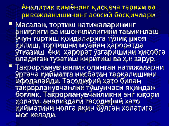 Аналитик  к им ёнинг қ и сқ ача тарих и ва Аналитик  к им ёнинг қ и сқ ача тарих и ва 
ривож ланиш ининг асосий  босқ и члариривож ланиш ининг асосий  босқ и члари

Масалан, тортиш натижаларининг  Масалан, тортиш натижаларининг  
аниқлиги ва ишончлилигини таьминлаш аниқлиги ва ишончлилигини таьминлаш 
учун тортиш қоидаларига тўлиқ риоя учун тортиш қоидаларига тўлиқ риоя 
қилиш, тортишни муайян ҳароратда  қилиш, тортишни муайян ҳароратда  
ўтказиш  ёки  ҳарорат ўзгаришини ҳисобга ўтказиш  ёки  ҳарорат ўзгаришини ҳисобга 
оладиган тузатиш киритиш ва ҳ.к зарур. оладиган тузатиш киритиш ва ҳ.к зарур. 

Такрорланувчанлик олинган натижаларни Такрорланувчанлик олинган натижаларни 
ўртача қийматга нисбатан тарқалишини ўртача қийматга нисбатан тарқалишини 
ифодалайди. Тасодифий хато билан ифодалайди. Тасодифий хато билан 
такрорланувчанлик тўшунчаси яқиндан такрорланувчанлик тўшунчаси яқиндан 
боғлиқ. Такрорланувчанликни энг юқори боғлиқ. Такрорланувчанликни энг юқори 
ҳолати, анализдаги тасодифий хато ҳолати, анализдаги тасодифий хато 
қийматини нолга яқин бўлган холатига қийматини нолга яқин бўлган холатига 
мос келади.мос келади. 