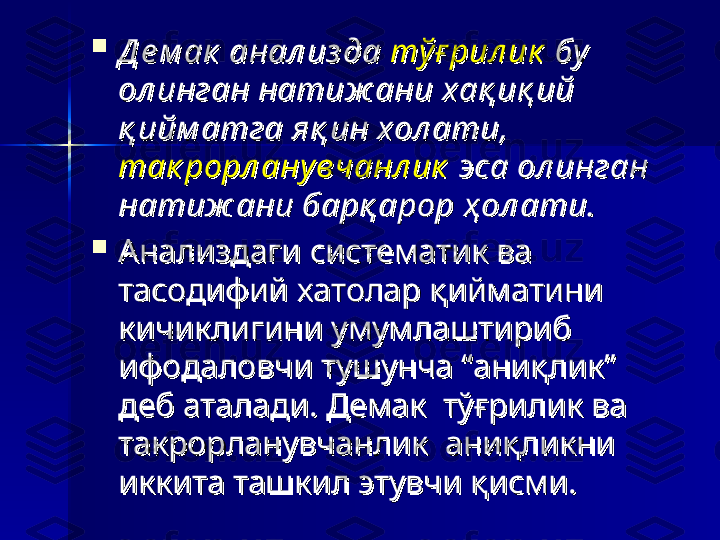 
Д е м ак  анал из да Д е м ак  анал из да 
тў ғ рил иктў ғ рил ик
 бу   бу  
ол инган натиж ани хақ иқ ий ол инган натиж ани хақ иқ ий 
қ ийм атга яқ ин хол ати,  қ ийм атга яқ ин хол ати,  
так рорл ану вчанл иктак рорл ану вчанл ик
 эса ол инган  эса ол инган 
натиж ани барқ арор ҳ ол ати.натиж ани барқ арор ҳ ол ати.
  

Анализдаги систематик ва Анализдаги систематик ва 
тасодифий хатолар қийматини тасодифий хатолар қийматини 
кичиклигини умумлаштириб кичиклигини умумлаштириб 
ифодаловчи тушунча “аниқлик” ифодаловчи тушунча “аниқлик” 
деб аталади. Демак  тўғрилик ва деб аталади. Демак  тўғрилик ва 
такрорланувчанлик  аниқликни  такрорланувчанлик  аниқликни  
иккита ташкил этувчи қисми.иккита ташкил этувчи қисми. 