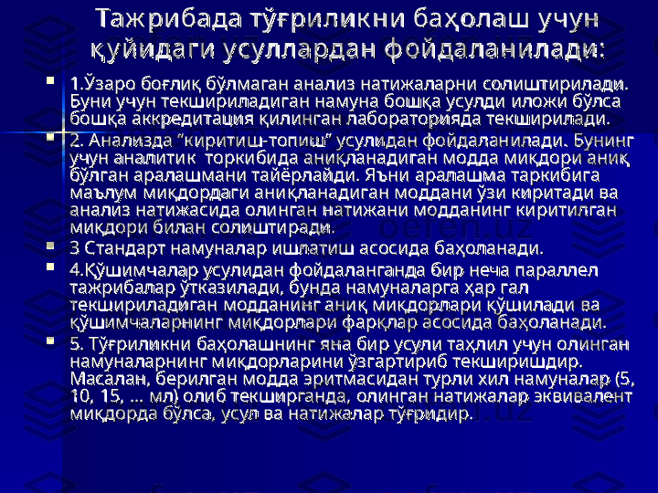 Таж рибада тў ғ ри лик ни баҳ олаш  у чу н Таж рибада тў ғ ри лик ни баҳ олаш  у чу н 
қ у й идаги  у су ллардан ф ойдаланилади:қ у й идаги  у су ллардан ф ойдаланилади:

1.Ўзаро боғлиқ бўлмаган анализ натижаларни солиштирилади. 1.Ўзаро боғлиқ бўлмаган анализ натижаларни солиштирилади. 
Буни учун текшириладиган намуна бошқа усулди иложи бўлса Буни учун текшириладиган намуна бошқа усулди иложи бўлса 
бошқа аккредитация қилинган лабораторияда текширилади.бошқа аккредитация қилинган лабораторияда текширилади.

2. Анализда “киритиш-топиш” усулидан фойдаланилади. Бунинг 2. Анализда “киритиш-топиш” усулидан фойдаланилади. Бунинг 
учун аналитик  торкибида аниқланадиган модда миқдори аниқ учун аналитик  торкибида аниқланадиган модда миқдори аниқ 
бўлган аралашмани тайёрлайди. Яъни аралашма таркибига  бўлган аралашмани тайёрлайди. Яъни аралашма таркибига  
маълум миқдордаги аниқланадиган моддани ўзи киритади ва маълум миқдордаги аниқланадиган моддани ўзи киритади ва 
анализ натижасида олинган натижани модданинг киритилган анализ натижасида олинган натижани модданинг киритилган 
миқдори билан солиштиради. миқдори билан солиштиради. 

3 Стандарт намуналар ишлатиш асосида баҳоланади. 3 Стандарт намуналар ишлатиш асосида баҳоланади. 

4.Қўшимчалар усулидан фойдаланганда бир неча параллел 4.Қўшимчалар усулидан фойдаланганда бир неча параллел 
тажрибалар ўтказилади, бунда намуналарга ҳар гал тажрибалар ўтказилади, бунда намуналарга ҳар гал 
текшириладиган модданинг аниқ миқдорлари қўшилади ва текшириладиган модданинг аниқ миқдорлари қўшилади ва 
қўшимчаларнинг миқдорлари фарқлар асосида баҳоланади. қўшимчаларнинг миқдорлари фарқлар асосида баҳоланади. 

5. Тўғриликни баҳолашнинг яна бир усули таҳлил учун олинган 5. Тўғриликни баҳолашнинг яна бир усули таҳлил учун олинган 
намуналарнинг миқдорларини ўзгартириб текширишдир. намуналарнинг миқдорларини ўзгартириб текширишдир. 
Масалан, берилган модда эритмасидан турли хил намуналар (5, Масалан, берилган модда эритмасидан турли хил намуналар (5, 
10, 15, ... мл) олиб текширганда, олинган натижалар эквивалент 10, 15, ... мл) олиб текширганда, олинган натижалар эквивалент 
миқдорда бўлса, усул ва натижалар тўғридир.миқдорда бўлса, усул ва натижалар тўғридир. 