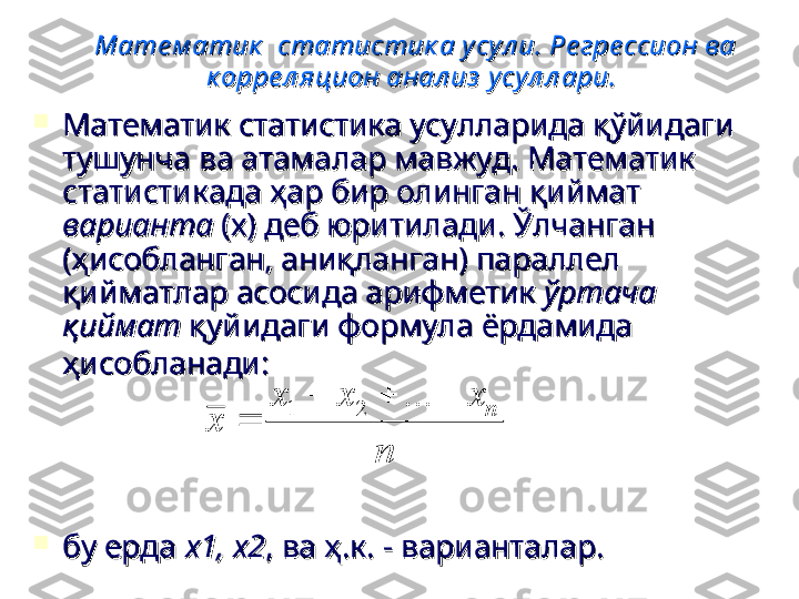 Мате м атик   статистик а у сул и. Ре гре ссион ва Мате м атик   статистик а у сул и. Ре гре ссион ва 
к орре л яцион анал из  усу л л ари.к орре л яцион анал из  усу л л ари.
  

Математик статистика усулларида қўйидаги Математик статистика усулларида қўйидаги 
тушунча ва атамалар мавжуд. Математик тушунча ва атамалар мавжуд. Математик 
статистикада ҳар бир олинган қиймат статистикада ҳар бир олинган қиймат 
вариантаварианта
 (х) деб юритилади. Ўлчанган  (х) деб юритилади. Ўлчанган 
(ҳисобланган, аниқланган) параллел (ҳисобланган, аниқланган) параллел 
қийматлар асосида арифметик қийматлар асосида арифметик 
ўртача ўртача 
қийматқиймат
 қуйидаги формула ёрдамида  қуйидаги формула ёрдамида 
ҳисобланади:ҳисобланади:
    

бу ерда бу ерда 
х1, х2х1, х2
, ва ҳ.к. - варианталар., ва ҳ.к. - варианталар.n	
x	x	x	
x	
n				
	
...	2	1 