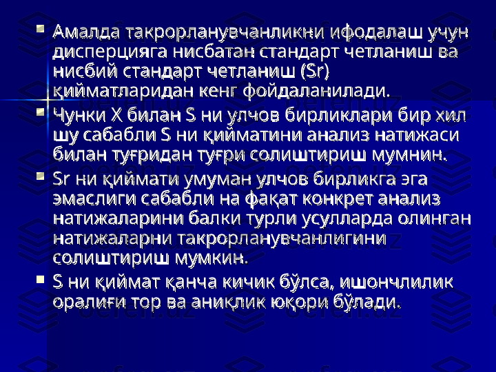 
Амалда такрорланувчанликни ифодалаш учун Амалда такрорланувчанликни ифодалаш учун 
дисперцияга нисбатан стандарт четланиш ва дисперцияга нисбатан стандарт четланиш ва 
нисбий стандарт четланиш (Sr) нисбий стандарт четланиш (Sr) 
қийматларидан кенг фойдаланилади. қийматларидан кенг фойдаланилади. 

Чунки Х билан S ни улчовЧунки Х билан S ни улчов
 бирликлари бир хил   бирликлари бир хил  
шу сабабли S ни қийматини анализ натижаси шу сабабли S ни қийматини анализ натижаси 
билан туғридан туғри солиштириш мумнин. билан туғридан туғри солиштириш мумнин. 

Sr ни қиймати умуман улчов бирликга эга Sr ни қиймати умуман улчов бирликга эга 
эмаслиги сабабли на фақат конкрет анализ эмаслиги сабабли на фақат конкрет анализ 
натижаларини балки турли усулларда олинган натижаларини балки турли усулларда олинган 
натижаларни такрорланувчанлигини натижаларни такрорланувчанлигини 
солиштириш мумкин. солиштириш мумкин. 

S ни қиймат қанча кичик бўлса, ишончлилик S ни қиймат қанча кичик бўлса, ишончлилик 
оралиғи тор ва аниқлик юқори бўлади. оралиғи тор ва аниқлик юқори бўлади.  