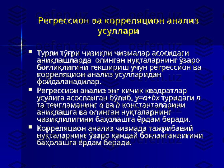 Регресси он ва к орреляцион анали з Регресси он ва к орреляцион анали з 
у су ллариу су ллари

Турли тўғри чизиқли чизмалар асосидаги Турли тўғри чизиқли чизмалар асосидаги 
аниқлашларда  олинган нуқталарнинг ўзаро аниқлашларда  олинган нуқталарнинг ўзаро 
боғлиқлигини текшириш учун регрессион ва боғлиқлигини текшириш учун регрессион ва 
корреляцион анализ усулларидан корреляцион анализ усулларидан 
фойдаланадилар. фойдаланадилар. 

Регрессион анализ энг кичик квадратлар Регрессион анализ энг кичик квадратлар 
усулига асосланган бўлиб, усулига асосланган бўлиб, 
у=а+bху=а+bх
 туридаги  туридаги 
nn
  
та тенгламанинг та тенгламанинг 
аа
 ва  ва 
bb
 константаларини  константаларини 
аниқлашга ва олинган нуқталарнинг аниқлашга ва олинган нуқталарнинг 
чизиқлилигини баҳолашга ёрдам беради. чизиқлилигини баҳолашга ёрдам беради. 

Корреляцион анализ чизмада тажрибавий Корреляцион анализ чизмада тажрибавий 
нуқталарнинг ўзаро қандай боғланганлигини нуқталарнинг ўзаро қандай боғланганлигини 
баҳолашга ёрдам беради.баҳолашга ёрдам беради. 