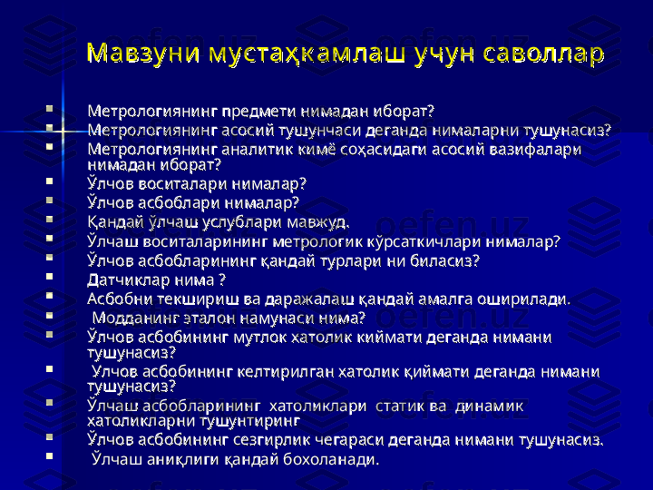 Мавзу ни  м у стаҳ к ам лаш  у чу н саволларМавзу ни  м у стаҳ к ам лаш  у чу н саволлар

Метрологиянинг предмети нимадан иборат? Метрологиянинг предмети нимадан иборат? 

Метрологиянинг асосий тушунчаси деганда нималарни тушунасиз?Метрологиянинг асосий тушунчаси деганда нималарни тушунасиз?

Метрологиянинг аналитик кимё соҳасидаги асосий вазифалари Метрологиянинг аналитик кимё соҳасидаги асосий вазифалари 
нимадан иборат?нимадан иборат?

Ўлчов воситалари нималар?Ўлчов воситалари нималар?

Ўлчов асбоблари нималар? Ўлчов асбоблари нималар? 

Қандай ўлчаш услублари мавжуд. Қандай ўлчаш услублари мавжуд. 

Ўлчаш воситаларининг метрологик кўрсаткичлари нималар?Ўлчаш воситаларининг метрологик кўрсаткичлари нималар?

Ўлчов асбобларининг қандай турлари ни биласиз?Ўлчов асбобларининг қандай турлари ни биласиз?

Датчиклар нима ? Датчиклар нима ? 

Асбобни текшириш ва даражалаш қандай амалга оширилади.Асбобни текшириш ва даражалаш қандай амалга оширилади.

  
Модданинг эталон намунаси нима?Модданинг эталон намунаси нима?

Ўлчов асбобининг мутлок хатолик киймати деганда нимани Ўлчов асбобининг мутлок хатолик киймати деганда нимани 
тушунасиз?тушунасиз?

  
Улчов асбобининг келтирилган хатолик қиймати деганда нимани Улчов асбобининг келтирилган хатолик қиймати деганда нимани 
тушунасиз?тушунасиз?

Ўлчаш асбобларининг  хатоликлари  статик ва  динамик Ўлчаш асбобларининг  хатоликлари  статик ва  динамик 
хатоликларни тушунтирингхатоликларни тушунтиринг

Ўлчов асбобининг сезгирлик чегараси деганда нимани тушунасиз.Ўлчов асбобининг сезгирлик чегараси деганда нимани тушунасиз.

  
Ўлчаш аниқлиги қандай бохоланади.Ўлчаш аниқлиги қандай бохоланади. 