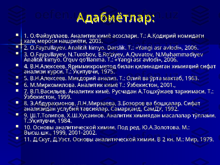 А дабиётлар:А дабиётлар:

1. О.Файзуллаев. Аналитик кимё асослари. Т.: А.Қодирий номидаги 1. О.Файзуллаев. Аналитик кимё асослари. Т.: А.Қодирий номидаги 
халқ мероси нашриёти, 2003.халқ мероси нашриёти, 2003.

2. 2. 
OO
..
FayzullayevFayzullayev
. . 
Analitik kimyoAnalitik kimyo
. . 
DarslikDarslik
. . 
TT
.: «.: «
Yangi asr avlodiYangi asr avlodi
», 2006.», 2006.

3. 3. 
OO
..
FayzullayevFayzullayev
, , 
NN
..
TurobovTurobov
, , 
EE
..
RoRo
‘‘
ziyevziyev
, , 
AA
..
QuvatovQuvatov
, , 
NN
..
Muhammadiyev Muhammadiyev 
Analitik kimyoAnalitik kimyo
. . 
O‘quv qo‘llanma. T.: «Yangi asr avlodi», 2006.O‘quv qo‘llanma. T.: «Yangi asr avlodi», 2006.

4. В.Н.Алексеев. Яриммикрометод билан қилинадиган химиявий сифат 4. В.Н.Алексеев. Яриммикрометод билан қилинадиган химиявий сифат 
анализи курси. Т.: Ўқитувчи, 1975.анализи курси. Т.: Ўқитувчи, 1975.

5. В.Н.Алексеев. Миқдорий анализ. Т.: Олий ва ўрта мактаб, 1963.5. В.Н.Алексеев. Миқдорий анализ. Т.: Олий ва ўрта мактаб, 1963.

6. М.Миркомилова. Аналитик кимё Т.: Ўзбекистон, 2001., 6. М.Миркомилова. Аналитик кимё Т.: Ўзбекистон, 2001., 

7. В.П.Васильев. Аналитик кимё. Русчадан А.Тошхўжаев таржимаси. Т.: 7. В.П.Васильев. Аналитик кимё. Русчадан А.Тошхўжаев таржимаси. Т.: 
Ўзбекистон, 1999.Ўзбекистон, 1999.

8. Э.Абдураҳмонов, Л.Н.Мирзаева, З.Бозоров ва бошқалар. Сифат 8. Э.Абдураҳмонов, Л.Н.Мирзаева, З.Бозоров ва бошқалар. Сифат 
анализидан услубий тавсиялар. Самарқанд, СамДУ, 1992.анализидан услубий тавсиялар. Самарқанд, СамДУ, 1992.

9. Ш.Т.Толипов, Х.Ш.Хусаинов. Аналитик химиядан масалалар тўплами. 9. Ш.Т.Толипов, Х.Ш.Хусаинов. Аналитик химиядан масалалар тўплами. 
Т.:Ўқитувчи, 1984.Т.:Ўқитувчи, 1984.

10. Основы аналитической химии. Под ред. Ю.А.Золотова. М.: 10. Основы аналитической химии. Под ред. Ю.А.Золотова. М.: 
Высш.шк., 1999, 2001-2002.Высш.шк., 1999, 2001-2002.

11. Д.Скуг, Д.Уэст. Основы аналитической химии. В 2 кн. М.: Мир, 1979.11. Д.Скуг, Д.Уэст. Основы аналитической химии. В 2 кн. М.: Мир, 1979. 