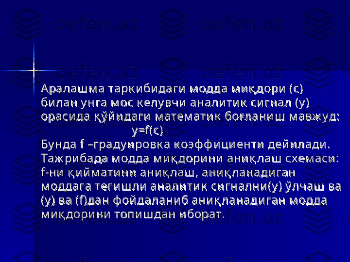 Аралаш м а тарк и би даги  м одда м и қ дори  (с) Аралаш м а тарк и би даги  м одда м и қ дори  (с) 
би лан у нга м ос к елу вчи  анали ти к  си гнал (у ) би лан у нга м ос к елу вчи  анали ти к  си гнал (у ) 
орасида қ ў й и даги  м атем ати к  боғ лани ш  м авж у д:орасида қ ў й и даги  м атем ати к  боғ лани ш  м авж у д:
                              у =f(с)                              у =f(с)
Бу нда f –граду и ровк а к оэф ф и ци енти  дей и лади . Бу нда f –граду и ровк а к оэф ф и ци енти  дей и лади . 
Таж рибада м одда м иқ дори ни  ани қ лаш  сх ем аси : Таж рибада м одда м иқ дори ни  ани қ лаш  сх ем аси : 
f-ни  қ и й м ати ни  ани қ лаш , ани қ ланади ган f-ни  қ и й м ати ни  ани қ лаш , ани қ ланади ган 
м оддага теги ш ли  анали ти к  си гнални (у ) ў лчаш  ва м оддага теги ш ли  анали ти к  си гнални (у ) ў лчаш  ва 
(у ) ва (f)дан ф ой далани б аниқ ланади ган м одда (у ) ва (f)дан ф ой далани б аниқ ланади ган м одда 
м и қ дори ни  топи ш дан и борат. м и қ дори ни  топи ш дан и борат.        