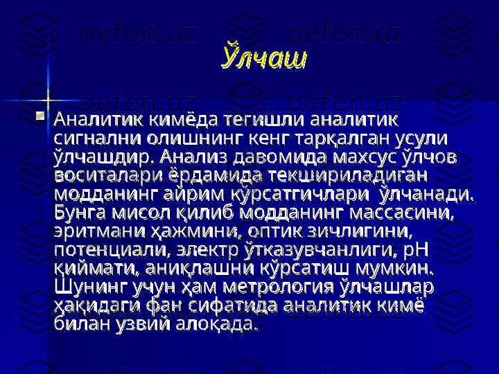 ЎлчашЎлчаш

Аналитик кимёда тегишли аналитик Аналитик кимёда тегишли аналитик 
сигнални олишнинг кенг тарқалган усули сигнални олишнинг кенг тарқалган усули 
ўлчашдир. Анализ давомида махсус ўлчов ўлчашдир. Анализ давомида махсус ўлчов 
воситалари ёрдамида текшириладиган воситалари ёрдамида текшириладиган 
модданинг айрим кўрсатгичлари  ўлчанади. модданинг айрим кўрсатгичлари  ўлчанади. 
Бунга мисол қилиб модданинг массасини, Бунга мисол қилиб модданинг массасини, 
эритмани ҳажмини, оптик зичлигини, эритмани ҳажмини, оптик зичлигини, 
потенциали, электр ўтказувчанлиги, рН потенциали, электр ўтказувчанлиги, рН 
қиймати, аниқлашни кўрсатиш мумкин. қиймати, аниқлашни кўрсатиш мумкин. 
Шунинг учун ҳам метрология ўлчашлар Шунинг учун ҳам метрология ўлчашлар 
ҳақидаги фан сифатида аналитик кимё ҳақидаги фан сифатида аналитик кимё 
билан узвий алоқада. билан узвий алоқада.  