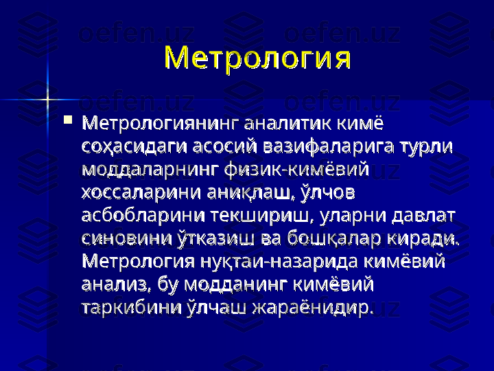 Метрологи яМетрологи я
  

Метрологиянинг аналитик кимё Метрологиянинг аналитик кимё 
соҳасидаги асосий вазифаларига турли соҳасидаги асосий вазифаларига турли 
моддаларнинг физик-кимёвий моддаларнинг физик-кимёвий 
хоссаларини аниқлаш, ўлчов хоссаларини аниқлаш, ўлчов 
асбобларини текшириш, уларни давлат асбобларини текшириш, уларни давлат 
синовини ўтказиш ва бошқалар киради. синовини ўтказиш ва бошқалар киради. 
Метрология нуқтаи-назарида кимёвий Метрология нуқтаи-назарида кимёвий 
анализ, бу модданинг кимёвий анализ, бу модданинг кимёвий 
таркибини ўлчаш жараёнидир. таркибини ўлчаш жараёнидир.  